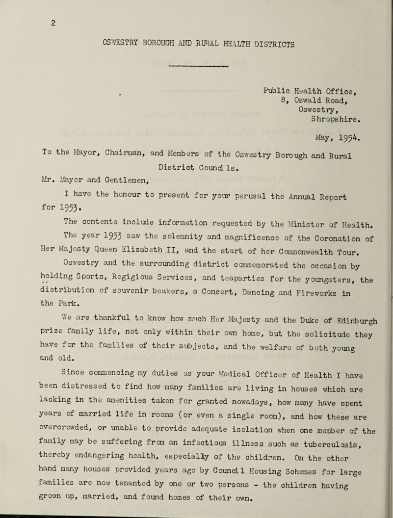 OS^^/ESTRY BOROUGH AND RURAL HEALTH DISTRICTS Public Health Office, 8, Oswald Road, Oswestry, Shropshire. May, 1954. To the Mayor, Chairman, and Members of the Oswestry Borough and Rural District Comdls, Mr. Mayor and Gentlemen, I have the honour to present for your perusal the Annual Report for 1995. The contents include information requested by the Minister of Health. The year I995 saw the solemnity and magnificence of the Coronation of Her Majesty Queen Elizabeth II, and the start of her Commonwealth Tour. Oswestry and the surrounding district commemorated the occasion by holding Sports, Regigious Services, and teaparties for the youngsters, the distribution of souvenir beakers, a Concert, Dancing and Fireworks in the Park. We are thankful to know how much Her Majesty and the Duke of Edinburgh prize family life, not only within their own home, but the solicitude they have for the families of their subjects, and the welfare of both young and old. Since commencing my duties as your Medical Officer of Health I have been distressed to lind how many families are living in houses which are lacking in the amenities taken for granted nowadays, how many have spent years of married life in rooms (or even a single room), and how these are overcrowded, or unable to provide adequate isolation when one member of the family may be suffering frcm an infectious illness such as tuberculosis, thereby endangering health, especially of the children. On the other hand many houses provided years ago by Council Housing Schemes for large families are now tenanted by one or two persons - the children having grown up, married, and found homes of their own.