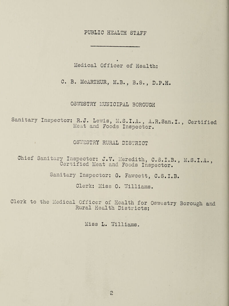 PUBLIC HEALTH STAFF lledioal Officer of Health: C. B. MCARTHUR, M.B., B.S., D.P.H. 03’JESTRY IIUHICIPAL BOROUGH Sanitary Inspector: R.J. Lewis, M.S.I.A., A.R.San.I., Certified Meat and Foods Inspector. . OSUESTRY RURiiL DISTRICT Chief Sanitary Inspector: J.V. Heredith, C.S.I.B., M^S.I.A. Certified Meat and Foods Inspector. ’ Sanitary Inspector: G. Favircett, O.S.I.B. Clerk: Miss 0. Williams. Clerk to the Medical Officer of Health for Osv/estry Borough and Rural Health Districts: Miss L. Williams.