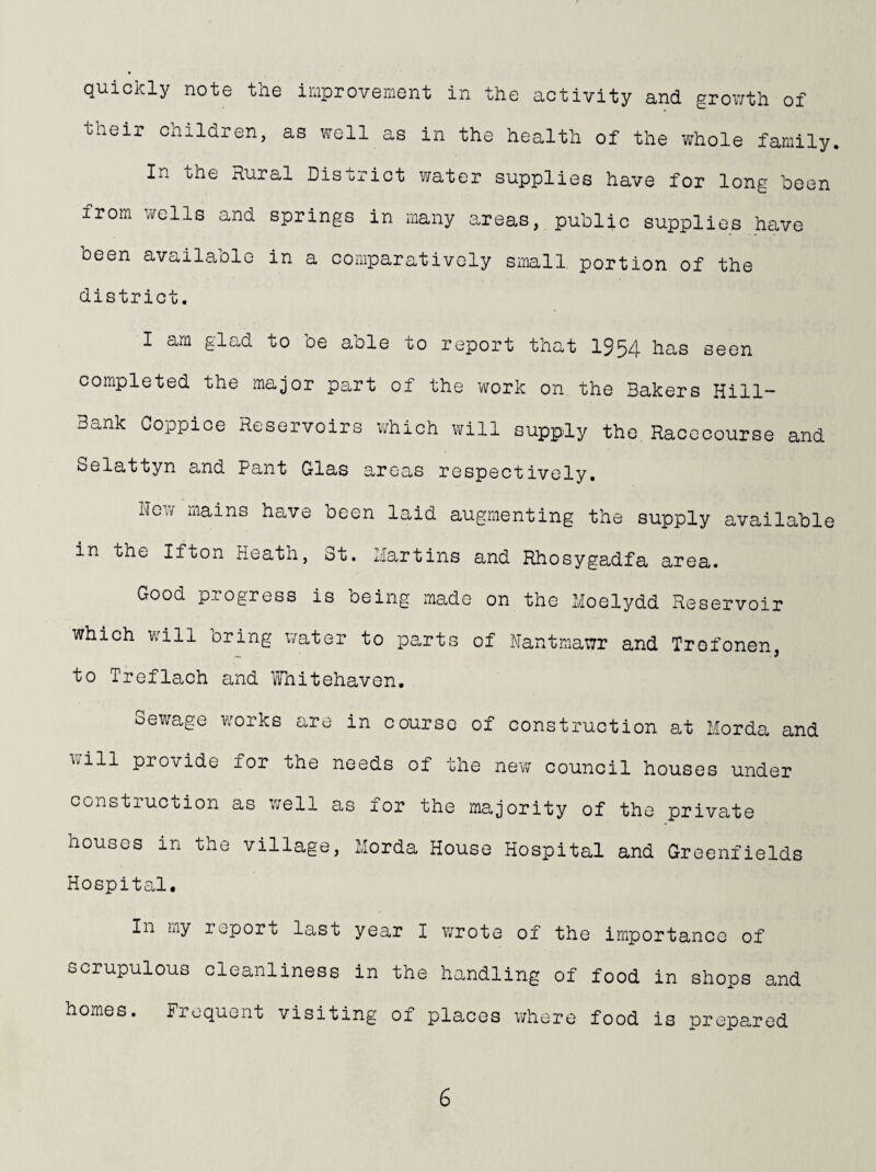 quickly note the improvement in the activity and growth of their children, as well as in the health of the whole family. In the Rural District water supplies have for long been from wells and springs in many areas,. public supplies have been available in a comparatively small portion of the district. I am glad to oe aole to report that 1954 has seen completed the major part of the work on the Bakers Hill- Bank Coppice Reservoirs which will supp;ly the Racecourse and Selattyn and Pant Glas areas respectively. New mains have been laid augmenting the supply available in the Ifton Heath, 3t. Martins and Rhosygadfa area. Good progress is being made on the Moelydd Reservoir which will oring water to parts of Hantmawr and Trofonen, to Treflach and Whitehaven. Sewage works are in course of construction at Morda and will provide for the needs of the new council houses under construction as well as for the majority of the private houses in the village, Morda House Hospital and Greenfields HospiteJ. In my report last year I wrote of the im^portance of scrupulous cleanliness in the handling of food in shops and homes. Frequent visiting of places where food is prepared