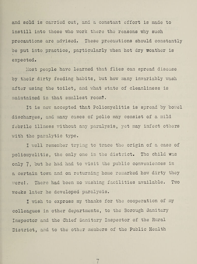 and sold is carried out, and a constant effort is made to instill into those who work there the reasons why such precautions are advised. These precautions should constantly he put into practice, particularly v;hen hot dry weather is expected. Most people have learned that flies can spread disease by their dirty feeding habits, but how many invariably wash after using the toilet, and what state of cleanliness is maintained in that smallest room?. It is now accepted that Poliomyelitis is spread by bov/el discharges, and many cases of polio may consist of a mild febrile illness without any paralysis, yet may infect others with the paralytic type. I \/ell remember trying to trace the origin of a case of poliomyelitis, the only one in the district. Tho child was only 7, but he had had to visit the public conveniences in a certain tovm and on returning home remarked how dirty they vrere! . There had been no v/ashing facilities available. Two v;eeks later he developed paralysis. I wish to express my thanks for the cooperation of my colleagues in other departments, to the Borough Sanitary Inspector and the Chief Sanitary Inspector of the Rural District, and to the other members of the Public Health