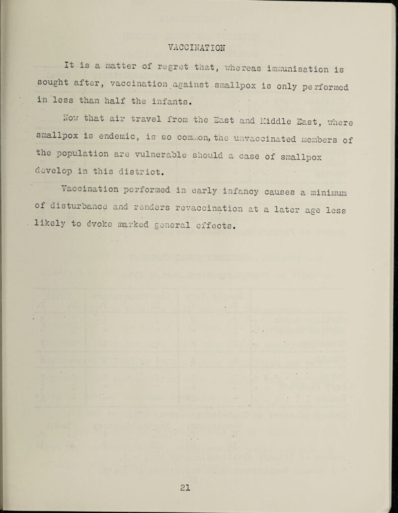 VAOCIIUTION It is a inatuer of regret tliat, v/hereas innuunisection is sought after, vaccination against.smallpox is only performed in less than half the infants. MO’.; that air travel from the llast and ICiddle East, v;here smallpox is endemic, is so coiiLnon, the unvaccinated members of the population are vulnerefole should a case of smallpox develop in this district. Vaccination performed of disturbance and renders likely; to evoke marked gone in earl3; infancy re vaccination a.t ral effects. causes a minimum a later age less