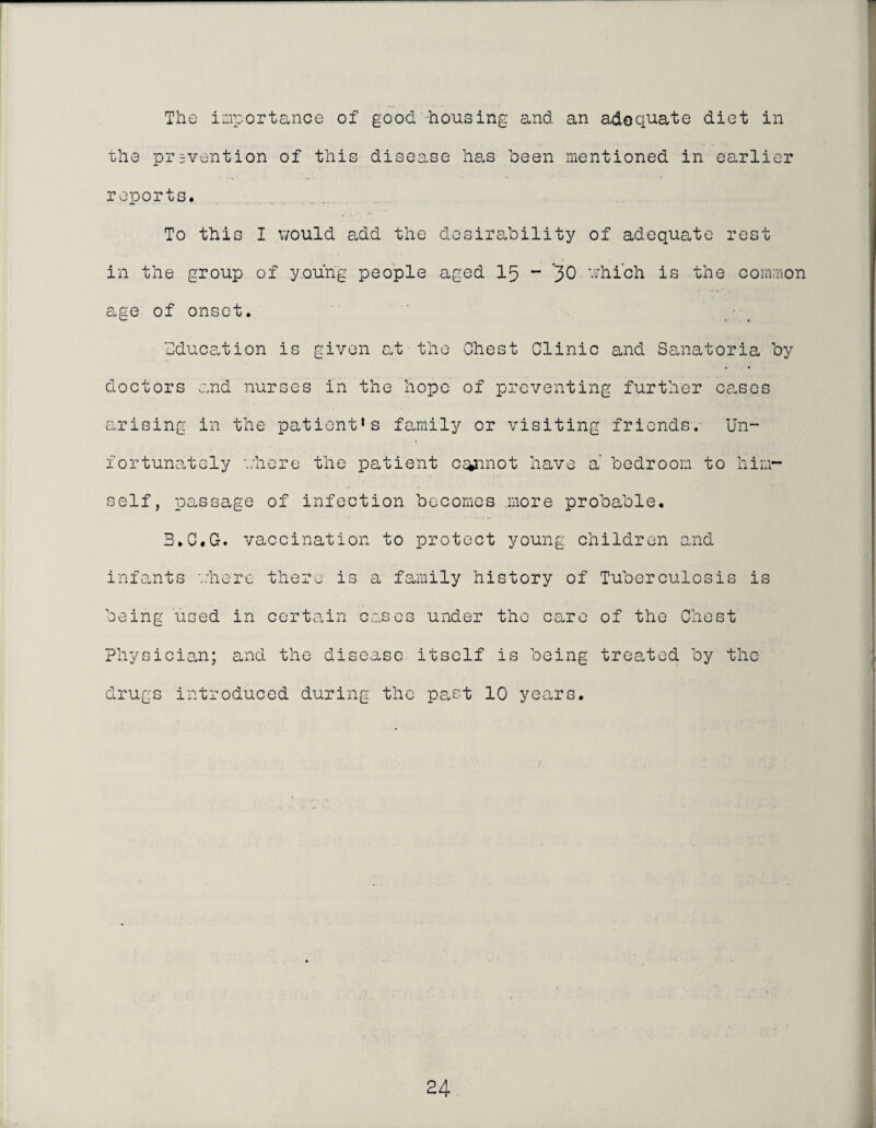 The importance of good housing and an adequate diet in the prsvention of this disease has been mentioned in earlier reports. To this I v/ould add the desirability of adequate rest in the group of young people aged I5 ~ ’30 v;hich is the common age of onset. • _ Education is given at the Chest Clinic and Sanatoria by doctors and nurses in the hope of preventing further cases arising in the patient's family or visiting friends.- Un¬ fortunately ahere the patient c^inot have a’ bedroom to him¬ self, passage of infection becomes more probable. B.C.G. vaccination to protect young children and infants '..'here there is a family history of Tuberculosis is being used in certain cases under the care of the Chest physician; and the disease itself is being treated by the drugs introduced during the pe.st 10 years.