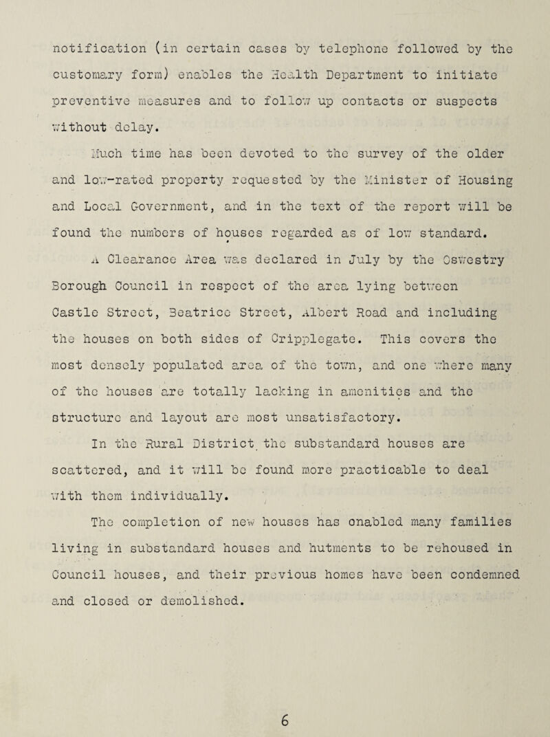 notification (in certain casos by telephone followed by the customary form) enables the Health Department to initiate preventive measures and to follow up contacts or suspects without delay. yluch time has been devoted to the survey of the older and low-rated property requested by the Minister of Housing and Loco.1 Government, and in the text of the report v;ill be found the numbers of houses regarded as of low standard. A Clearance Area v/as declared in July by the Oswestry Borough Council in respect of the area lying betv.reen Castle Street, Beatrice Street, albert Road and including the houses on both sides of Cripplegatc. This covers the most densely populated area of the tovm, and one where many of the houses are totally lacking in amenities and the structure and layout are most unsatisfactory. In the Rural District_ the substandard houses are scattered, and it v;ill bo found more practicable to deal v/ith them individually. The completion of new houses has enabled many families living in substandard houses and hutments to be rehoused in Council houses, and their previous homes have been condemned and closed or demolished.