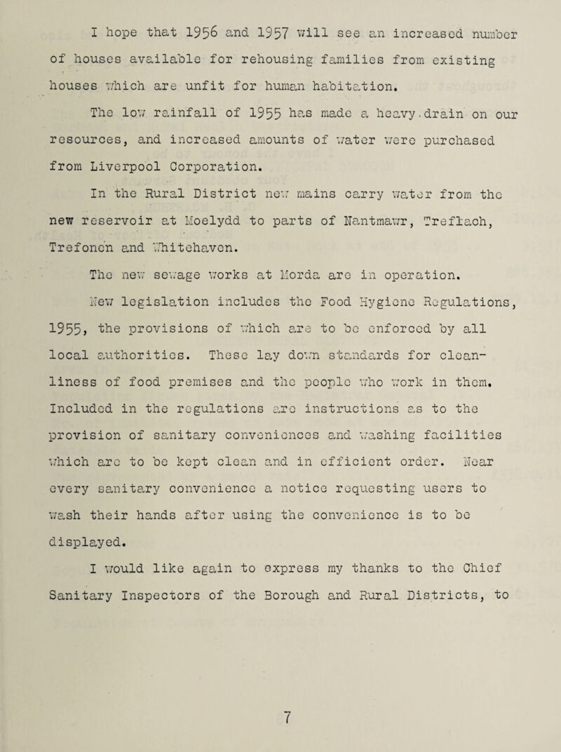 I hope that 195^ 1957 v;ill see an increased number of houses available for rehousing families from existing houses 'vhich are unfit for human habitation. The lov; rainfall of 1955 made a heo.vy.drain on our resources, and increased amounts of water v;ero purchased from Liverpool Corporation. In the Rural District nev: mains carry v;ator from the new reservoir at Moelydd to parts of Nantmawr, Treflach, Trefonc’n and VRiitehavcn. The nev; sewage v;orks at Morda are in operation. Rev; legislation includes the Food Hygiene Regulations, 1955) 1^6 provisions of which e.re to be enforced by all local c.uthoritios. These l0.y do’;n standcurds for clean¬ liness of food premises and the people who work in them. Included in the regulations tixo instructions as to the provision of sanitary conveniences e.nd a'ashing facilities w'hich are to be kept clean and in efficient order. Hear every sanita.ry convenience a notice requesting users to we.sh their hands after using the convenience is to be displayed. I V7ould like again to express my thanks to the Chief Sanitary Inspectors of the Borough and Rural Districts, to