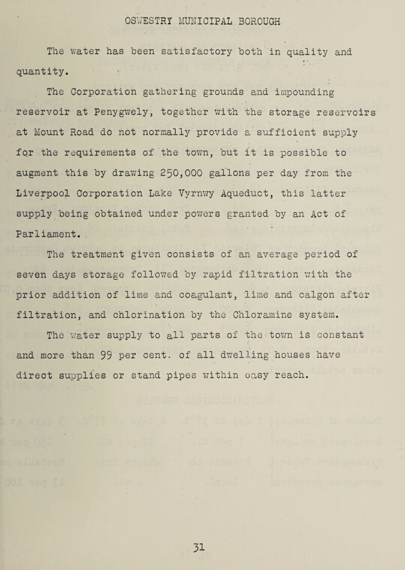 The Vvater has been satisfactory both in quality and » ' quantity. : The Corporation gathering grounds and impounding reservoir at Penygwely, together with the storage reservoirs at Mount Road do not normally provide a sufficient supply for the requirements of the town, hut it is possible to augment this by drav;ing 250}000 gallons per day from the Liverpool Corporation Lake Vyrnwy Aqueduct, this latter supply being obtained under powers granted by an Act of Parliament.. The treatment given consists of an average period of seven days storage followed by rapid filtration v/ith the prior addition of lime and coagulant, lime and calgon after filtration, and chlorination by the Chloramine system. The i/ater supply to all parts of the tov/n is constant and more than 99 per cent, of all dwelling houses have direct supplies or stand pipes Yjithin oasy reach.