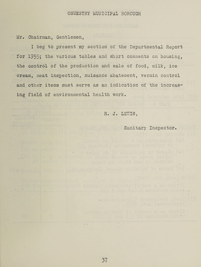 Mr. Chairman, Gentlemen, I beg to present my section of the Departmental Report for 1955^ various tables and short comments on housing, the control of the production and sale of food, milk, ice cream, meat inspection, nuisance abatement, vermin control and other items must serve as an indication of the increas¬ ing field of environmental health work. R. J. LEWIS, Sanitary Inspector.