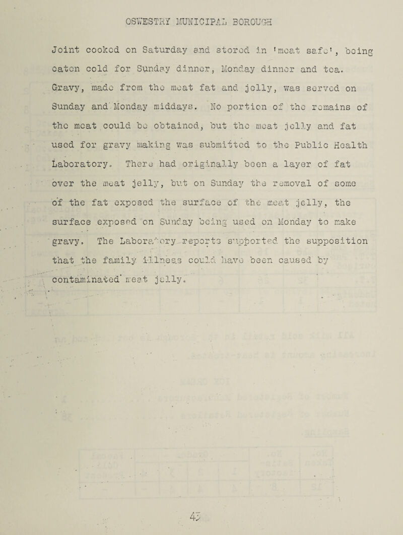 Joint cooked on Saturday and stored in 'moat safe', being eaten cold for Sunday dinner, Monday dinner and tea. Gravy, made from the meat fat and jolly, v;as served on Sunday and’Monday middays. No portion of the remains of the moat ,could be obtained, but the meat jell.y and fat used for gravy making was submitted to the Public Health Laboratory. There had originally been a layer of fat over the meat jelly, but on Sunday the removaJ of com.e of the fat exposed the surface surface exposed on Sunday bein gravy. The Labora'’'ory..reports that the family i-llnes.s could contaminated’ meat jellyo of the meat jelly, the .g used on Monday to make s’lpported the supposition jiave been caused by