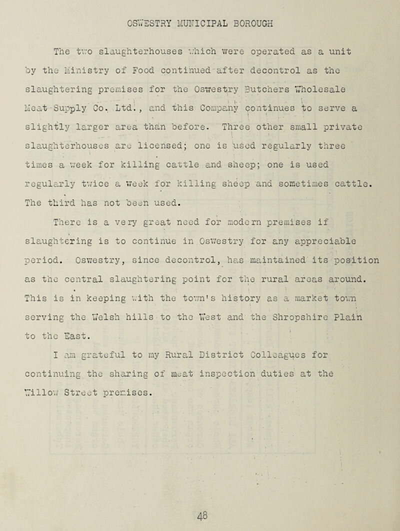 The tv;o slaughterhouses ■.:hich were operated as a unit by the Ministry of Food continued-after decontrol as the slaughtering premises for the Oswestry Butchers Wholesale . . 'i i , . i Meat-Supply Co., Ltdi , and this Compeniy pontinues to serve a i * slightly larger area than before. Three other small private slaughterhouses are licensed; one is used regularly three times a v;eek for killing cattle .and sheep; one is used regularly tv;ice a v/eek for killing sheep and sometimes cattle. The third has not been used. There is a very great need for modern premises if slSoUghtering is to continue in.Oswestry for any appreciable period. Oswestry, since decontrol, h8.s. maintained' its - position 0.S the central slaughtering point for the rural areas around. This is in keeping ;,ith the town's history as a market town serving the. \7elsh hills • to the West and' the Shropshire Plain to the East. I air grateful to my Rural District Colleagues for continuing the sharing of Meat inspection duties' at the billow Street premises.