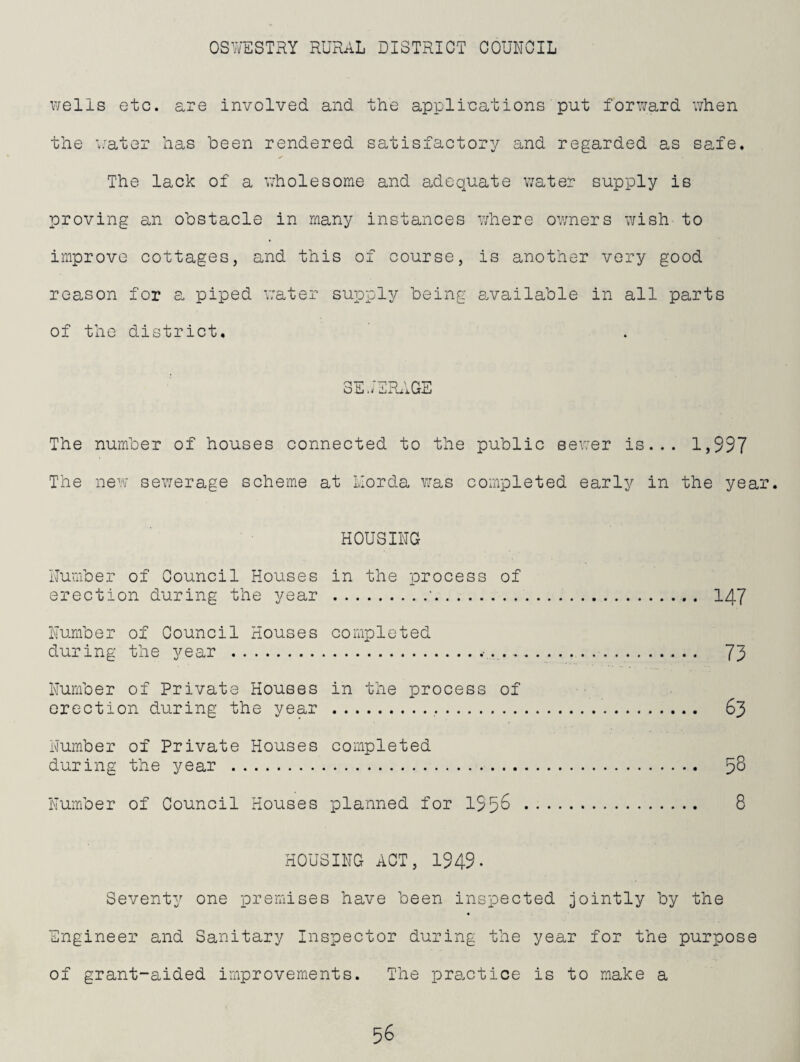 wells etc. are involved and the applications put forward when the v'ater has been rendered satisfactory and regarded as safe. The lack of a wholesome and adequate water supply is proving an obstacle in many instances where owners wish to improve cottages, and this of course, is another very good reason for a piped v;ater supply being e^vailable in all parts of the district. 3e.;erage The number of houses oonnected to the public sewer is... 1,997 The new sewerage scheme at Llorda was completed early in the year. HOUSING Number of Council Houses in the process of erection during the year .'. 147 Number of Council Houses completed during the year .... 73 Number of Private Houses in the process of erection during the year .. 63 Number of Private Houses completed during the year . 5^ Number of Council Houses planned for 195^ . S HOUSING ACT, 1949- Seventy one premises have been inspected jointly by the Engineer and Sanitary Inspeotor during the year for the purpose of grant-aided improvements. The practice is to make a
