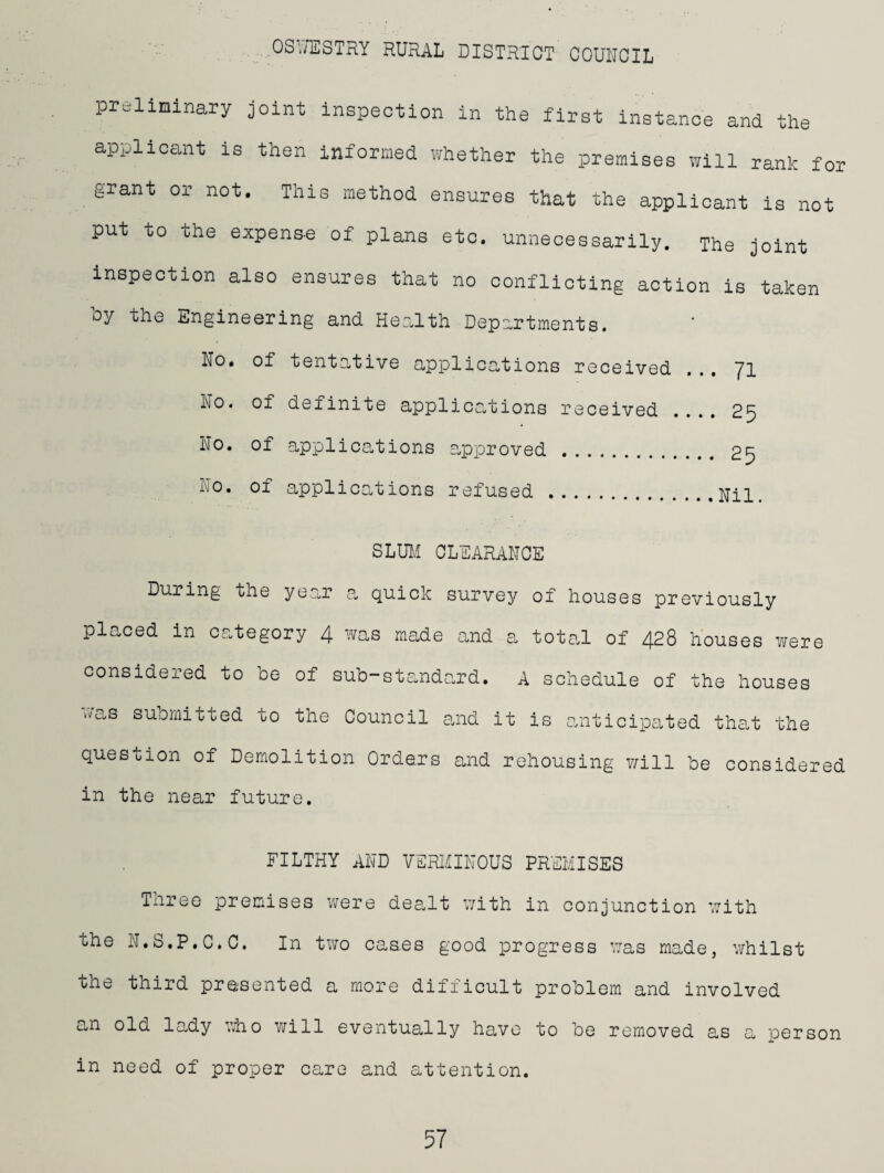 preliminary joint inspection in the first instance and the applicant is then informed whether the premises will rank for grant or not. This method ensures that the applicant is not put to the expens-e of plans etc, unnecessarily. The joint inspection also ensures that no conflicting action is taken by the Engineering and Health Departments. No. of tentative applications received ... 71 No. of definite applications received .... 25 No. of applications approved. 25 No. of applications refused.. SLUH CLEARANCE During the year a quick survey of houses previously placed in category 4 was made and a total of 428 houses were considered to be of sub-standard. A schedule of the houses was submitted to the Council and it is anticipated that the question of Demolition Orders and rehousing T/ill be considered in the near future. FILTHY AND VERlillNOUS PREMISES Tnree premises were dealt v/ith in conjunction with the N.S.P.C.C. In two cases good progress v;as made, whilst the third presented a more difficult problem and involved an old lady .dio will eventually have to be removed as a person in need of proper care and attention.
