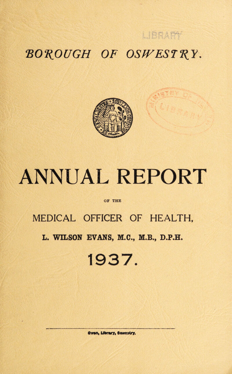 ‘BOROUGH OF OS LUES TRY. ANNUAL REPORT OF THE MEDICAL OFFICER OF HEALTH, L. WILSON EVANS, M.C., M.B., D.P.H. 1937.