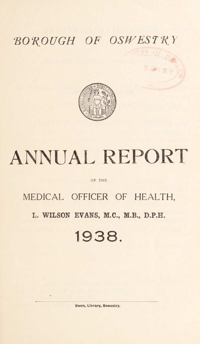 BO‘R OUGH OF OSfVES T R Y ANNUAL REPORT OF THE MEDICAL OFFICER OF HEALTH, L. WILSON EVANS, M.C., M.B., D.P.H. Owen, Library, Oswestry,