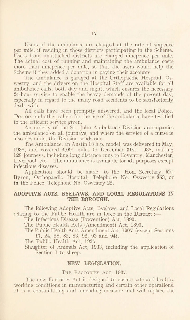 Users of the ambulance are charged at the rate of sixpence per mile, if residing in those districts participating in the Scheme. Users from unattached districts are charged ninepence per mile. The actual cost of running and maintaining the ambulance costs more than ninepence per mile, so that the users would help the Scheme if they added a donation in paying their accounts. The ambulance is garaged at the Orthopaedic Hospital, Os¬ westry, and the drivers on the Hospital Staff are available for all ambulance calls, both day and night, which ensures the necessary 24-hour service to enable the heavy demands of the present day, especially in regard to the many road accidents to be satisfactorily dealt with. All calls have been promptly answered, and the local Police, Doctors and other callers for the use of the ambulance have testified to the efficient service given. An orderly of the St. John Ambulance Division accompanies the ambulance on all journeys, and where the service of a nurse is also desirable, the Division sends one. The Ambulance, an Austin 18 h.p. model, was delivered in May, 1938, and covered 4,091 miles to December 31st, 1938, making 128 journeys, including long distance runs to Coventry, Manchester, Liverpool, etc. The ambulance is available for all purposes except infectious diseases. Application should be made to the Hon. Secretary, Mr. Byron, Orthopaedic Hospital, Telephone No. Oswestry 353, or to the Police, Telephone No. Oswestry 22. ADOPTIVE ACTS, BYELAWS, AMD LOCAL REGULATIONS IN THE BOROUGH. The following Adoptive Acts, Byelaws, and Local Regulations relating to the Public Health are in force in the District :— The Infectious Disease (Prevention) Act, 1890. The Public Health Acts (Amendment) Act, 1890. The Public Health Acts Amendment Act, 1907 (except Sections 17, 24, 28, 82, 83, 92, 93 and 94). The Public Health Act, 1925. Slaughter of Animals Act, 1933, including the application of Section 1 to sheep. MEW LEGISLATION. The Factories Act, 1937. The new Factories Act is designed to ensure safe and healthy working conditions in manufacturing and certain other operations. It is a consolidating and amending measure and will replace the