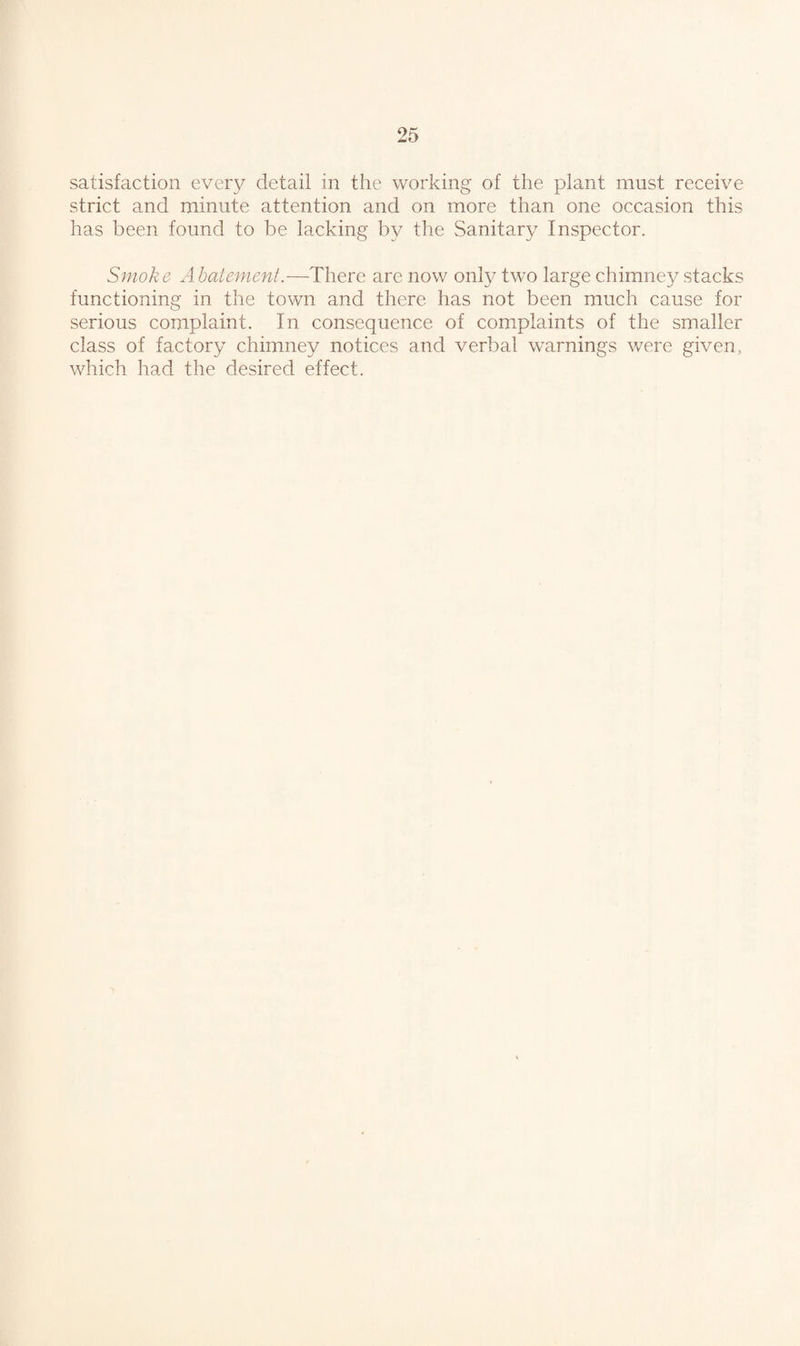 satisfaction every detail in the working of the plant must receive strict and minute attention and on more than one occasion this has been found to be lacking by the Sanitary Inspector. Smoke Abatement.—There are now only two large chimney stacks functioning in the town and there has not been much cause for serious complaint. In consequence of complaints of the smaller class of factory chimney notices and verbal warnings were given, which had the desired effect.