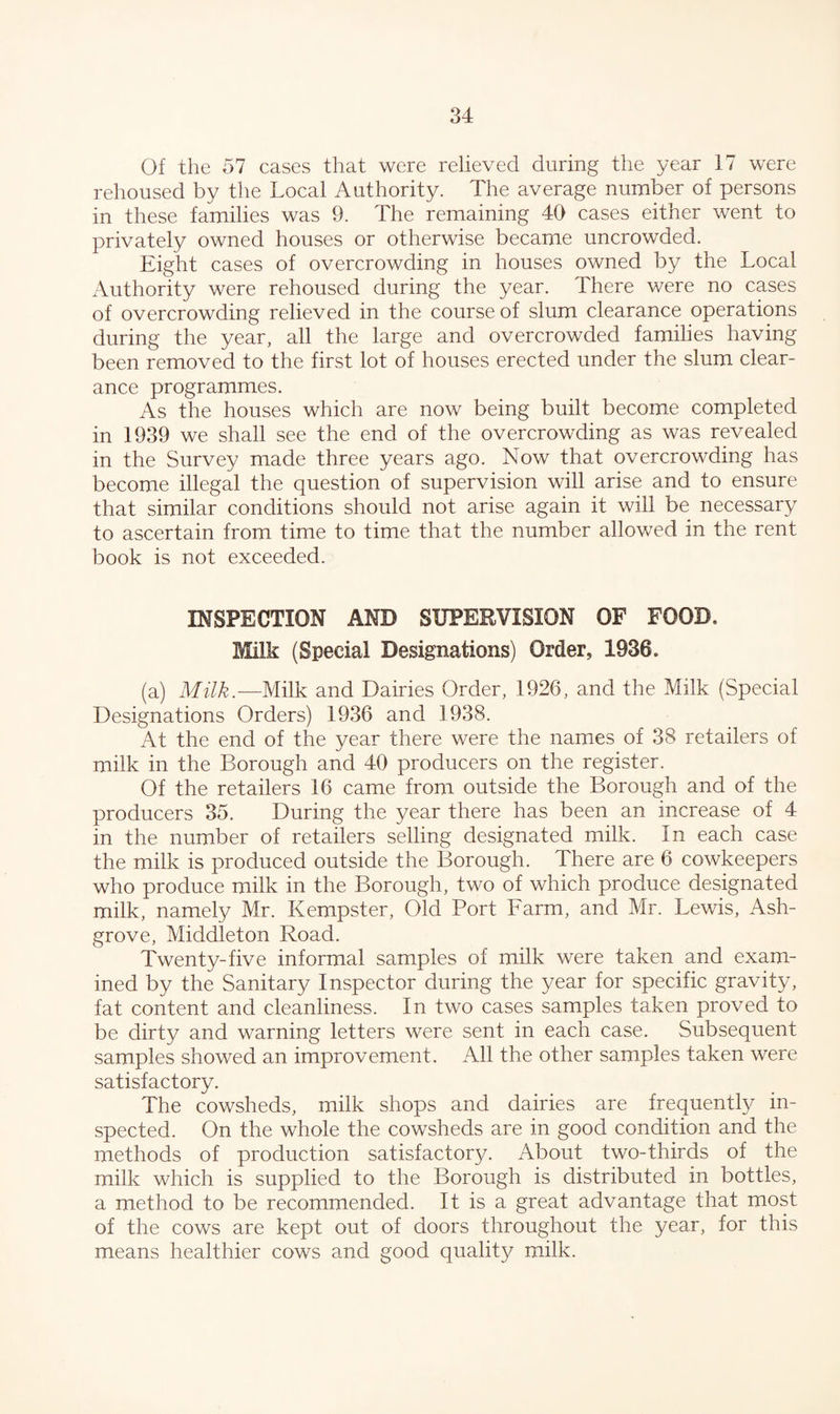 Of the 57 cases that were relieved during the year 17 were rehoused by the Local Authority. The average number of persons in these families was 9. The remaining 40 cases either went to privately owned houses or otherwise became uncrowded. Eight cases of overcrowding in houses owned by the Local Authority were rehoused during the year. There were no cases of overcrowding relieved in the course of slum clearance operations during the year, all the large and overcrowded families having been removed to the first lot of houses erected under the slum clear¬ ance programmes. As the houses which are now being built become completed in 1939 we shall see the end of the overcrowding as was revealed in the Survey made three years ago. Now that overcrowding has become illegal the question of supervision will arise and to ensure that similar conditions should not arise again it will be necessary to ascertain from time to time that the number allowed in the rent book is not exceeded. INSPECTION AND SUPERVISION OF FOOD. Milk (Special Designations) Order, 1936. (a) Milk.—Milk and Dairies Order, 1926, and the Milk (Special Designations Orders) 1936 and 1938. At the end of the year there were the names of 38 retailers of milk in the Borough and 40 producers on the register. Of the retailers 16 came from outside the Borough and of the producers 35. During the year there has been an increase of 4 in the number of retailers selling designated milk. In each case the milk is produced outside the Borough. There are 6 cowkeepers who produce milk in the Borough, two of which produce designated milk, namely Mr. Kempster, Old Port Farm, and Mr. Lewis, Ash- grove, Middleton Road. Twenty-five informal samples of milk were taken and exam¬ ined by the Sanitary Inspector during the year for specific gravity, fat content and cleanliness. In two cases samples taken proved to be dirty and warning letters were sent in each case. Subsequent samples showed an improvement. All the other samples taken were satisfactory. The cowsheds, milk shops and dairies are frequently in¬ spected. On the whole the cowsheds are in good condition and the methods of production satisfactor}/. About two-thirds of the milk which is supplied to the Borough is distributed in bottles, a method to be recommended. It is a great advantage that most of the cows are kept out of doors throughout the year, for this means healthier cows and good quality milk.