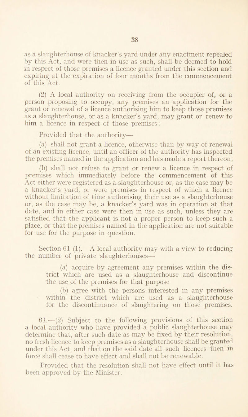 as a slaughterhouse of knacker’s yard under any enactment repealed by this Act, and were then in use as such, shall be deemed to hold in respect of those premises a licence granted under this section and expiring at the expiration of four months from the commencement of this Act. (2) A local authority on receiving from the occupier of, or a person proposing to occupy, any premises an application for the grant or renewal of a licence authorising him to keep those premises as a slaughterhouse, or as a knacker’s yard, may grant or renew to him a licence in respect of those premises : Provided that the authority— (a) shall not grant a licence, otherwise than by way of renewal of an existing licence, until an officer of the authority has inspected the premises named in the application and has made a report thereon; (b) shall not refuse to grant or renew a licence in respect of premises which immediately before the commencement of this Act either were registered as a slaughterhouse or, as the case may be a knacker’s yard, or were premises in respect of which a licence without limitation of time authorising their use as a slaughterhouse or, as the case may be, a knacker’s yard was in operation at that date, and in either case were then in use as such, unless they are satisfied that the applicant is not a proper person to keep such a place, or that the premises named in the application are not suitable for use for the purpose in question. Section 61 (1). A local authority may with a view to reducing the number of private slaughterhouses—- (a) acquire by agreement any premises within the dis¬ trict which are used as a slaughterhouse and discontinue the use of the premises for that purpose (b) agree with the persons interested in any premises within the district which are used as a slaughterhouse for the discontinuance of slaughtering on those premises. 61.—-(2) Subject to the following provisions of this section a local authority who have provided a public slaughterhouse may determine that, after such date as may be fixed by their resolution, no fresh licence to keep premises as a slaughterhouse shall be granted under this Act, and that on the said date all such licences then in force shall cease to have effect and shall not be renewable. Provided that the resolution shall not have effect until it has been approved by the Minister.