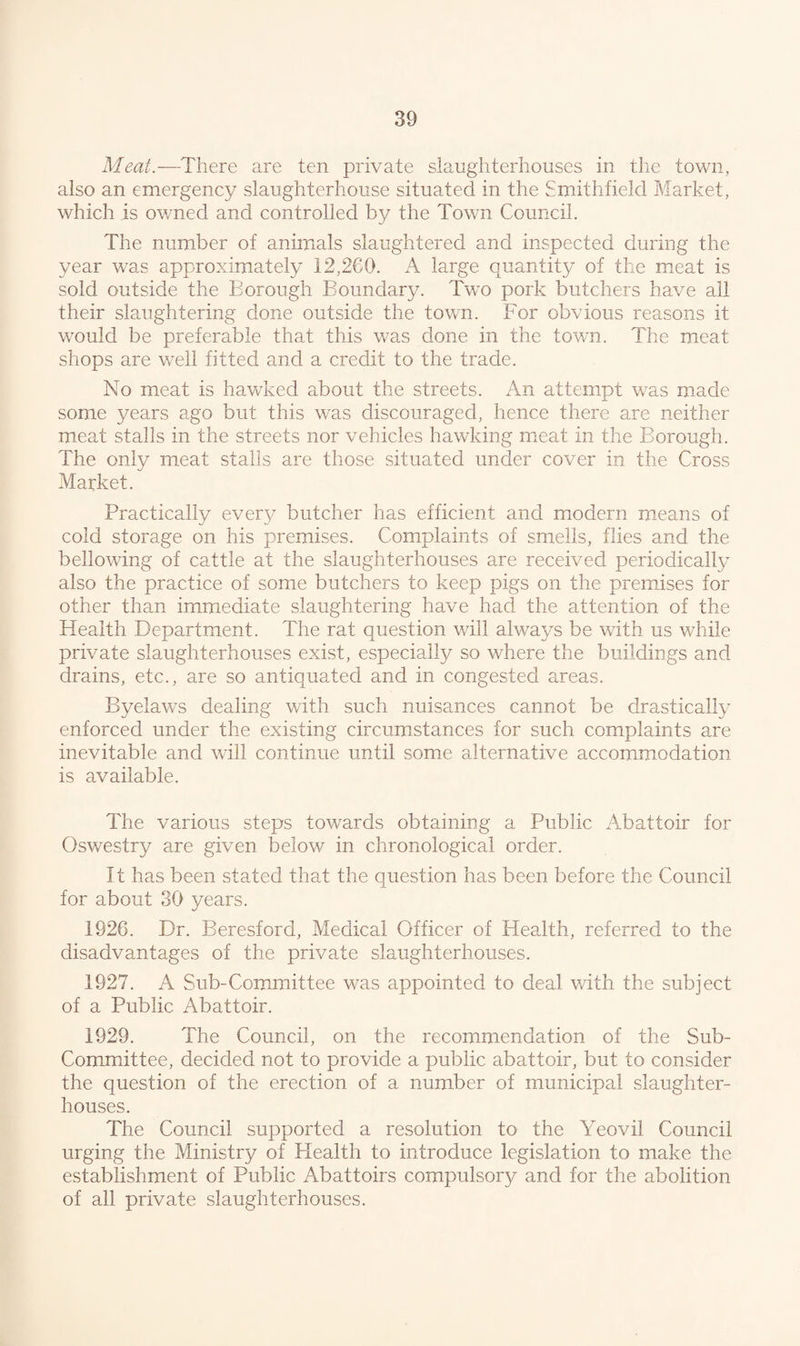 Meat.—There are ten private slaughterhouses in the town, also an emergency slaughterhouse situated in the Smith field Market, which is owned and controlled by the Town Council. The number of animals slaughtered and inspected during the year was approximately 12,260. A large quantity of the meat is sold outside the Borough Boundary. Two pork butchers have all their slaughtering done outside the town. For obvious reasons it wrouid be preferable that this was done in the town. The meat shops are well fitted and a credit to the trade. No meat is hawked about the streets. An attempt was made some years ago but this was discouraged, hence there are neither meat stalls in the streets nor vehicles hawking meat in the Borough. The only meat stalls are those situated under cover in the Cross Market. Practically every butcher has efficient and modern means of cold storage on his premises. Complaints of smells, flies and the bellowing of cattle at the slaughterhouses are received periodically also the practice of some butchers to keep pigs on the premises for other than immediate slaughtering have had the attention of the Health Department. The rat question will always be with us while private slaughterhouses exist, especially so where the buildings and drains, etc., are so antiquated and in congested areas. Byelaws dealing with such nuisances cannot be drastically enforced under the existing circumstances for such complaints are inevitable and will continue until some alternative accommodation is available. The various steps towards obtaining a Public Abattoir for Oswestry are given below in chronological order. It has been stated that the question has been before the Council for about 30 years. 1926. Dr. Beresford, Medical Officer of Health, referred to the disadvantages of the private slaughterhouses. 1927. A Sub-Committee was appointed to deal with the subject of a Public Abattoir. 1929. The Council, on the recommendation of the Sub- Committee, decided not to provide a public abattoir, but to consider the question of the erection of a number of municipal slaughter¬ houses. The Council supported a resolution to the Yeovil Council urging the Ministry of Health to introduce legislation to make the establishment of Public Abattoirs compulsory and for the abolition of all private slaughterhouses.