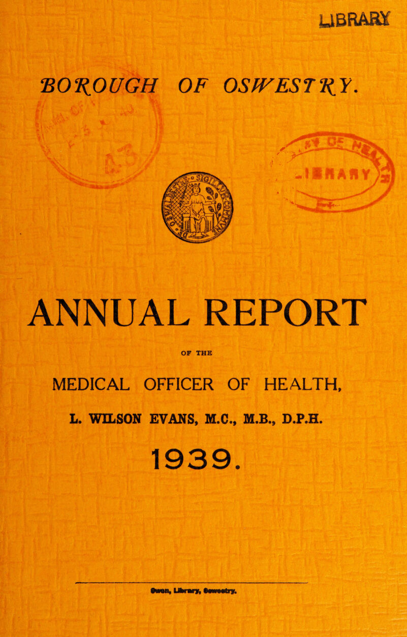 UBRAKf BOROUGH OF OSfFESTRY. ANNUAL REPORT OF THE MEDICAL OFFICER OF HEALTH, L. WILSON EVANS, M.C., M.B., D.P.H. 1939.