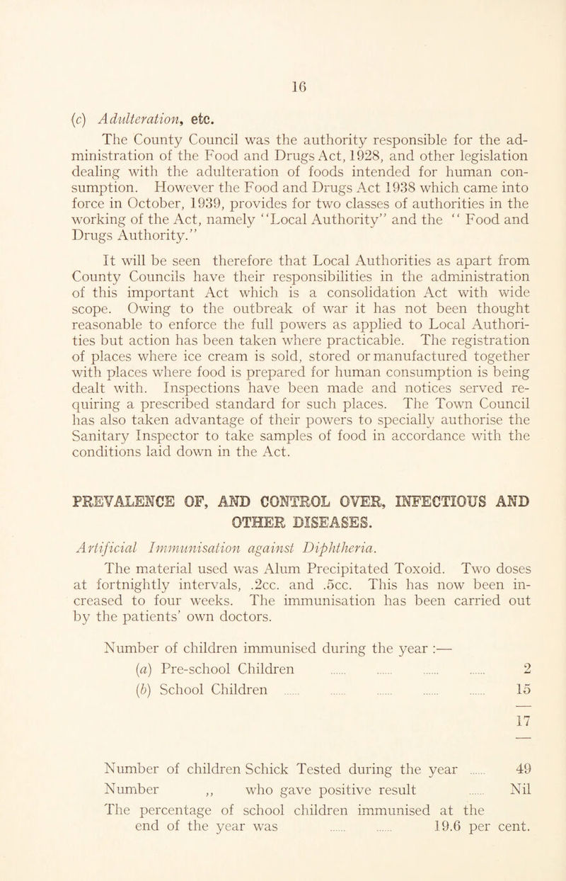 (c) Adulteration, etc. The County Council was the authority responsible for the ad¬ ministration of the Food and Drugs Act, 1928, and other legislation dealing with the adulteration of foods intended for human con¬ sumption. However the Food and Drugs Act 1938 which came into force in October, 1939, provides for two classes of authorities in the working of the Act, namely “Local Authority” and the “ Food and Drugs Authority.” It will be seen therefore that Local Authorities as apart from County Councils have their responsibilities in the administration of this important Act which is a consolidation Act with wide scope. Owing to the outbreak of war it has not been thought reasonable to enforce the full powers as applied to Local Authori¬ ties but action has been taken where practicable. The registration of places where ice cream is sold, stored or manufactured together with places where food is prepared for human consumption is being dealt with. Inspections have been made and notices served re¬ quiring a prescribed standard for such places. The Town Council has also taken advantage of their powers to specially authorise the Sanitary Inspector to take samples of food in accordance with the conditions laid dov/n in the xAct. PREVALENCE OF, AMD CONTROL OVER, INFECTIOUS AND OTHER DISEASES. Artificial Immunisation against Diphtheria. The material used was Alum Precipitated Toxoid. Two doses at fortnightly intervals, .2cc. and .5cc. This has now been in¬ creased to four weeks. The immunisation has been carried out by the patients’ own doctors. Number of children immunised during the year :— (a) Pre-school Children . . . . 2 (b) School Children . . . 15 17 Number of children Schick Tested during the year . 49 Number ,, who gave positive result . Nil The percentage of school children immunised at the end of the year was . 19.6 per cent.