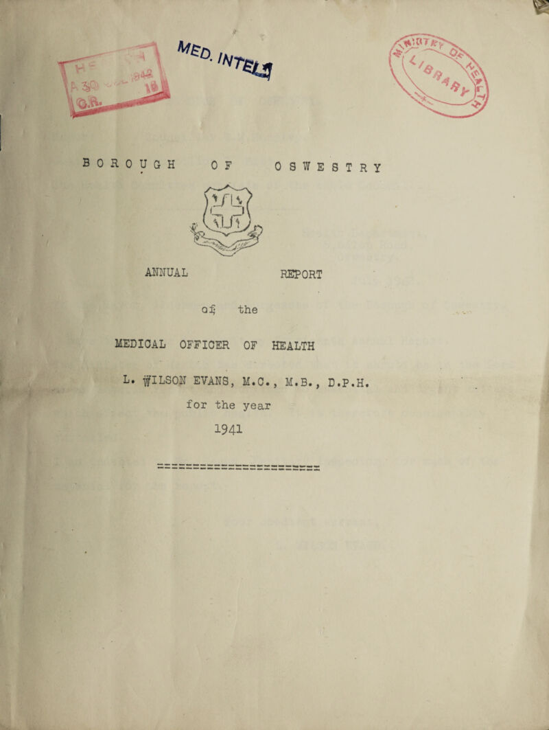 ! BOROUGH OF 9 OSWESTRY ANNUAL REPORT q£ the MEDICAL OFFICER OF HEALTH L* fILSON EVANS, M.C., M.B., D.P.H. for the year 1941