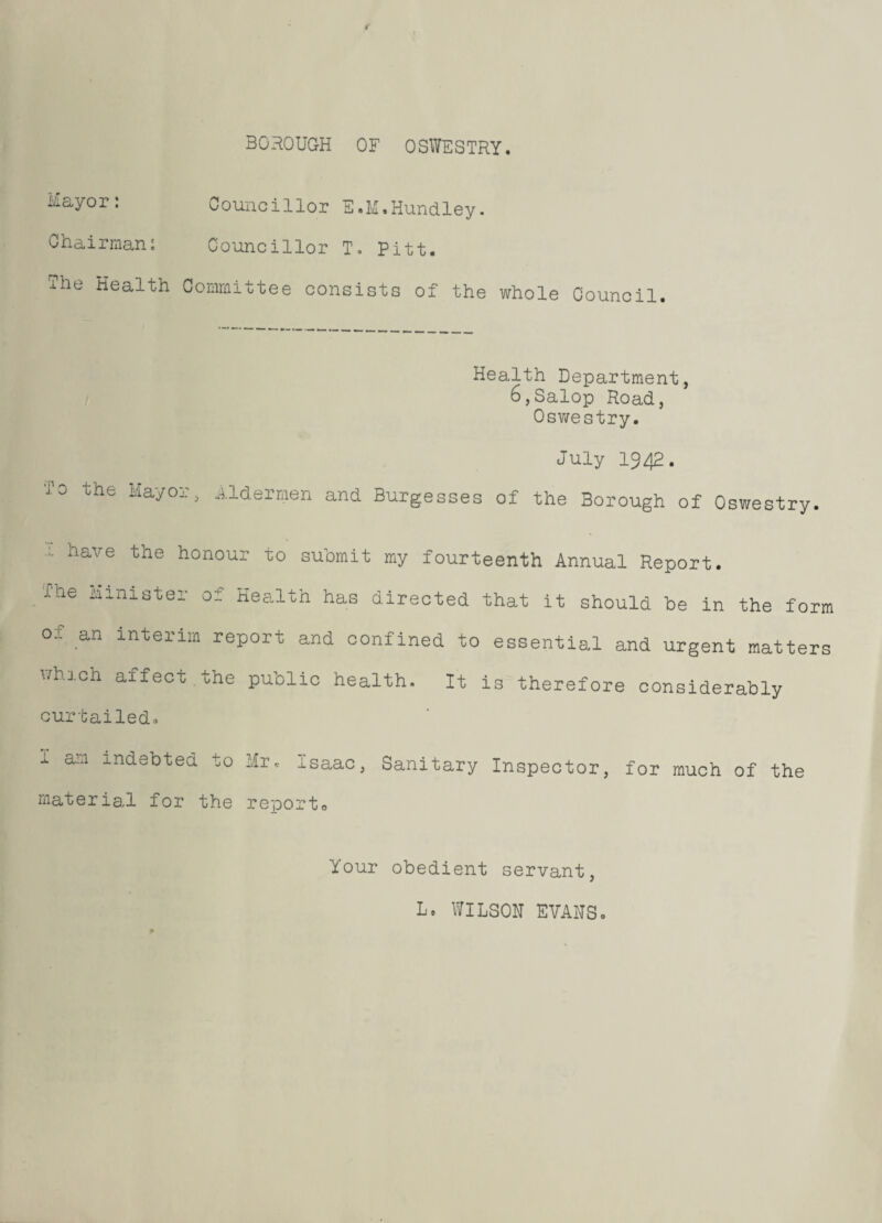 Mayor: Councillor E.M.Hundley. Chairman: Councillor T. Pitt. The Health Committee consists of the whole Council. Health Department, 6,Salop Road, Oswestry. To the Mayor, July 1942. Aldermen and Burgesses of the Borough of Oswestry. have the honour to submit my fourteenth J-he Minister of Health has directed that Annual Report, it should be in the form o.f an interim report and confined to essential and urgent matters whl0h affeot the Public health. It is therefore considerably curtailed. 1 a:n •Lndet)ted Mr 0 Isaac, Sanitary Inspector, for much of the material for the report0 Your obedient servant, L* WILSON EVANSo