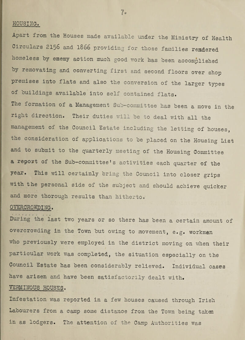 HOUSING. 7c Apart from the Houses made available under the Ministry of Health Circulars 2156 and 1866 providing for those families rendered homeless by enemy action much good work has been accomplished by removating and converting first and second floors over shop premises into flats and also the conversion of the larger types of buildings available into self contained flats. The formation of a Management Sub-committee has been a move in the right direction. Their duties will be to deal with all the management of the Council Estate including the lettino- of houses the consideration of applications to be placed on the Housing List ana to submit to tne quarterly meeting of the Housing Committee a report of the Sub—committee1s activities each quarter of the year. This will certainly bring the Council into closer grips with the personal side of the subject and should achieve quicker and more thorough results than hitherto# OVERCROWDING. During the last two years or so there has been a certain amount of overcrowding in the Town but owing to movement, e.g. workman who previously were employed in the district moving on when their / particular work was completed, the situation especially on the Council Estate has been considerably relieved. Individual cases have arisen and have been satisfactorily dealt with. VERMINOUS HOUSES. Infestation was reported in a few houses caused through Irish Labourers from a camp some distanoe from the Town being taken in as lodgers. The attention of the Camp Authorities was