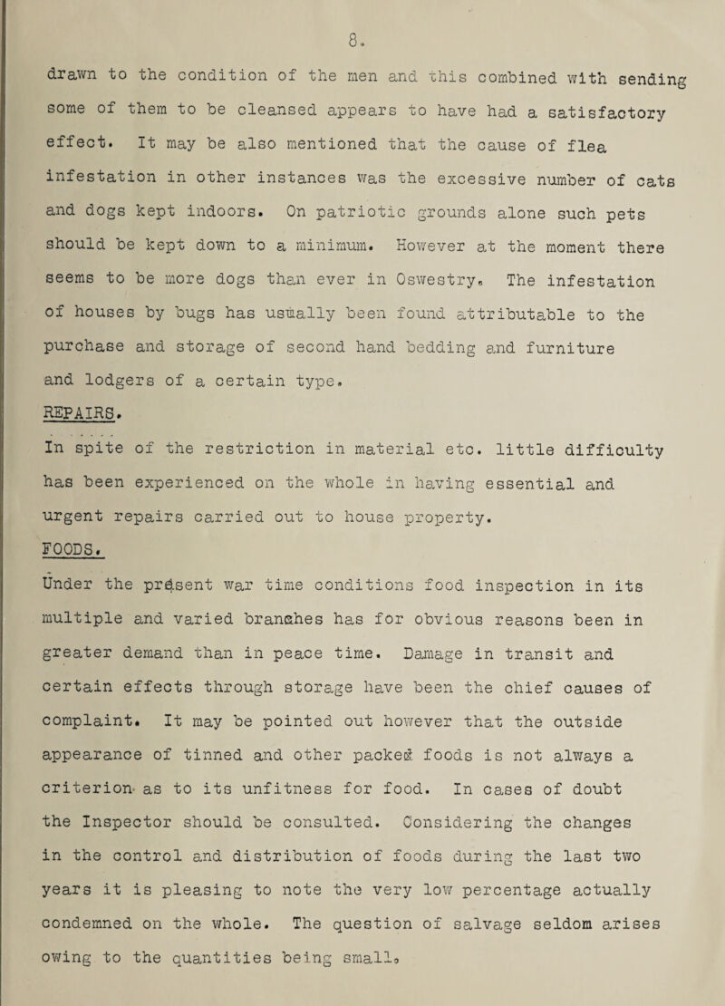 drawn to the condition of the men and this combined with sending some of them to be cleansed appears to have had a satisfactory effect. It may be also mentioned that the cause of flea infestation in other instances was the excessive number of cats and dogs kept indoors. On patriotic grounds alone such pets should be kept down to a minimum. However at the moment there seems to be more dogs than ever in Oswestry, The infestation of houses by bugs has usually been found attributable to the purchase and storage of second hand bedding arid furniture and lodgers of a certain type. REPAIRS. In spite of the restriction in material etc. little difficulty has been experienced on the whole in having essential and urgent repairs carried out to house property. FOODS. Under the present war time conditions food inspection in its multiple and varied branches has for obvious reasons been in greater demand than in peace time. Damage in transit and certain effects through storage have been the chief causes of complaint. It may be pointed out however that the outside appearance of tinned and other packed foods is not always a criterion as to its unfitness for food. In cases of doubt the Inspector should be consulted. Considering the changes in the control and distribution of foods during the last two years it is pleasing to note the very low percentage actually condemned on the whole. The question of salvage seldom arises owing to the quantities being smallo