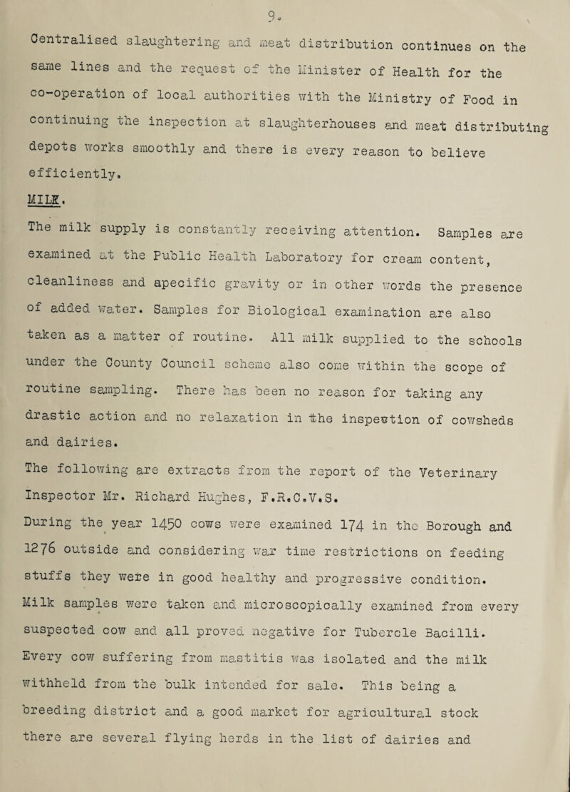 \ Centralised slaughtering and meat distribution continues on the same lines and co-operation of continuing the the request of the Minister of Health for the local authorities with the Ministry of Food in inspection at slaughterhouses and meat distributing depots works smoothly and there is every reason to believe efficiently. MILE. The milk supply is constantly receiving attention. Samples are examined at the Puolic Health Laboratory for cream content, cleanliness and specific gravity or in other words the presence of added water. Samples for Biological examination are also taken as a matter of routine. All milk supplied to the schools under the County Council scheme also come within the scope of routine sampling. There has been no reason for taking any drastic action and no relaxation in the inspection of cowsheds and dairies. The following are extracts from the report of the Veterinary Inspector Mr. Richard Hughes, F.R„C,V*S. During the year 1450 cows were examined 174 in the Borough and 1276 outside and considering war time restrictions on feeding stuffs they were in good healthy and progressive condition. Milk samples were taken and microscopically examined from every suspected cow and all proved negative for Tubercle Bacilli. Every cow suffering from mastitis was isolated and the milk withheld from the bulk intended for sale. This being a breeding district and a good market for agricultural stock there are several flying herds in the list of dairies and