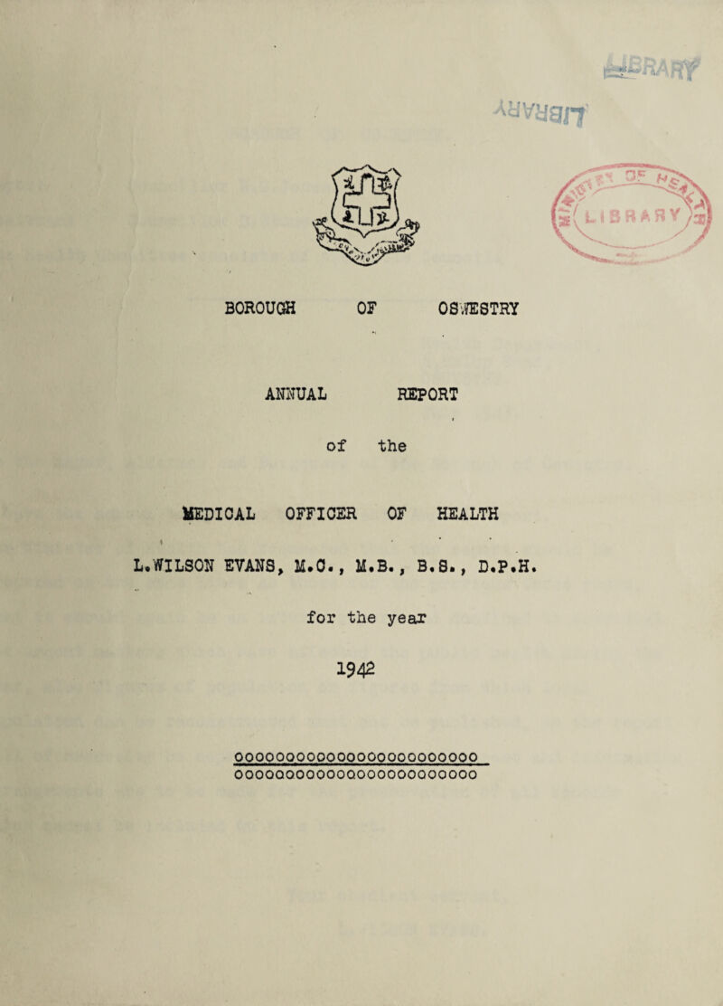 Aiiyyait ANNUAL REPORT of the MEDICAL OFFICER OF HEALTH » ' ■ ■ L.WILSON EVANS, M.O., M.B., B.8., D.P.H. for the year 1942 OOOOOQOOOOOOOOQOQQOOOOOO OOOOQOOOOOOQOOOOOOOOOOOO