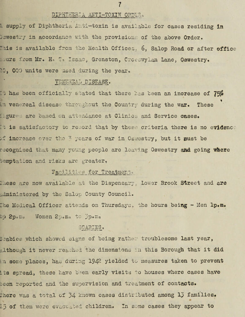 DIPHTHDRTA ANTI~TOXIN ORDUHo i supply of Diphtheria Anti'-toxin is available for cases residing in jswestry in accordance v:ith the provisions; of the above Order, rhis is available from the Health Offices, 6, Salop Road or after office s-^iirs from Mr* H- Isaac; Grenston, Crces'ifylan Lane, Oswestry. 105 000 units were used during the yeaXo VDHDRDAl DISEASE. ri has been officio.lly stated that there has been an increase of 75^ - % in venereal disease threrghcut the Country during the wax. These j.gurpo are based on attendance at Clinics and Service oases. « h: is satisfactory go record that by these criteria there is no evidenc: :>f increase over the years of war in Os vestry, but it oust be cecognised that many young people are leaving Oswestry and going where temptation and risks arc greater, E ac .1 ]. i t i o s for Tr e at men t <.■ rhese are now availalole at the Dispensary. Lower Brook Street and are administered by the Salop County Council. Ihe Medical Officer attends on Thursdays, the hours being - Men Ip.ra. to Bpoiiic V/omen Buomo to ppsiiio leabies v/hich showed signs of being rather troublesome last year, -ilthough it never reached the dimensions in this Borough that it did ,ni some places, has d'oring 19^2 yielded to measures taken to prevent t :s spread, these have b.^en early visits to houses where cases have been reported a,nd the supervision and treatment of contacts. Ihere was a total of 34 known cases distributed among 13 families. Ip of them were evaouuced children. In some cases they appear to