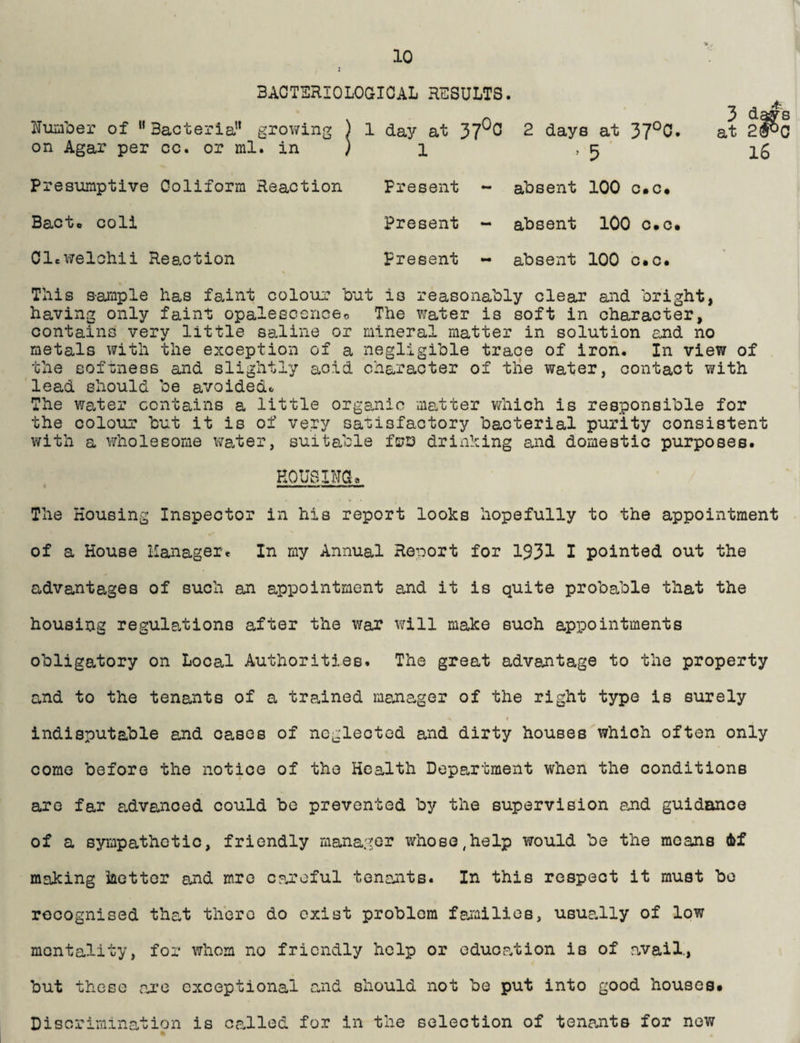 BACTSRIOLOaiCAL RESULTS. Num'oer of  Bacteria” growing ) 1 da3^ at 37^^ on Agar per cc. or ml. in ) i Presumptive Goliform Reaction Present - Bacto coli Present - OleWelchii Reaction present - 2 days at 37^0. ’ 5 ' aUsent 100 o.c* absent 100 o.o* absent 100 c«c« 3 d^s at 2®^0 l6 This seuiiple has faint colour but is reasonably clear and bright, having only faint opalescenceo The water is soft in character, contains very little saline or mineral matter in solution and no metals with the exception of a negligible trace of iron. In view of the softness and slightly acid character of tiie water, contact with lead should be avoidedc The water contains a little organic matter which is responsible for the colour but it is of very satisfactory bacterial purity consistent with a wholesome v/ater, suitable fsjD drinhing and domestic purposes. HOUSINGa The Housing Inspector in his report looks hopefully to the appointment of a House Hanager. In my Annual Report for 1931 I pointed out the advantages of such an appointment and it is quite probable that the housing regulations after the war will make such appointments obligatory on Local Authorities. The great advantage to the property and to the tenants of a trained manager of the right type is surely t indisputable and cases of neglected and dirty houses which often only come before the notice of the Health Department when the conditions are far advanced could bo prevented by the supervision and guidance of a sympathetic, friendly manager whose,help would be the means 6f making iaettor and mro canoful tenants. In this respect it must be recognised tha-t there do exist problem fai^iilies, usuaJly of low mentality, for whom no friendly help or eduop.tion is of a.vail., but these axe exceptional and should not be put into good houses* Discrimination is caJlod for in the selection of tenants for now