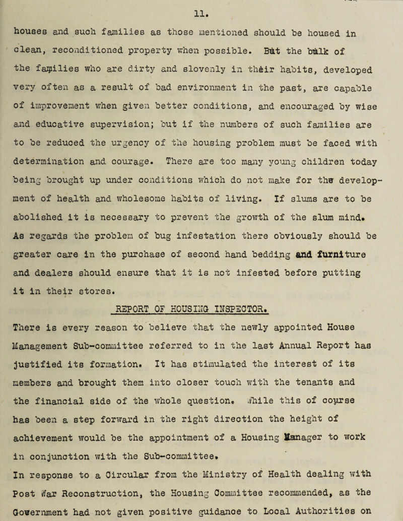houses and such families as those mentioned should be housed in « clean, recoxiditioned property when possible. Mt the btilk of the faijiilies who are dirty and slovenly in their habits, developed very often as a result of bad environment in the past, are capable of improvement when given better conditions, and encouraged by wise and educative supervision; but if the numbers of such families eire to be reduced the urgency of the housing problem must be faced with determination and courage. There are too many young children today being brought up under conditions v/hich do not make for the develop¬ ment of health and wholesome habits of living. If slums are to be abolished it is necessary to prevent the growth of the slum mind* As regeirds the problem of bug infestation there obviously should be greater care in the purchase of second hand bedding and furniture and dealers should ensure that it is not infested before putting it in their stores. REPORT OF HOUSIITg IN3PS0T0R* There is every reason to believe that the newly appointed House Management Sub-comi'nittee referred to in the last Annual Report has justified its formation. It has stimulated the interest of its members and brought them into closer touch with the tenants and the financial side of the w^hole question* .iihile this of cop:se has been a step forward in the right direction the height of achievement would be the appointment of a Housing Hlanager to work in conjunction with the Sub-committee* In response to a Circular from the Ministry of Health dealing with Post iifan Reconstruction, the Housing Committee recommended, as the Government had not given positive guidance to Local Authorities on