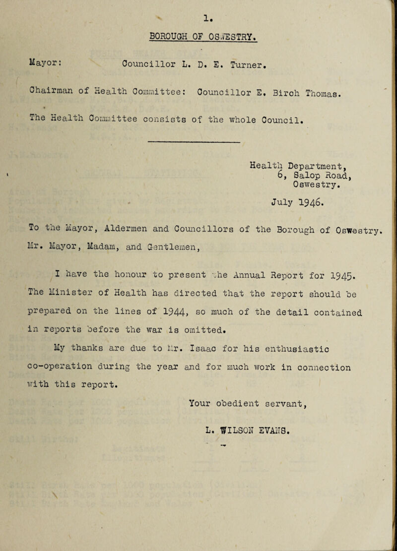 1. BQROUaH OF OS.ifESTRY. Mayor; Councillor L. D* E. Turner. chair man of Healih Ooiiiii'ii't'tee; Councillor E. Birch Thoinas# The Kea.lth Cornixiittee consists of the whole Council. Health Department, 6, Salop Road, Oswestry. July 1946. To the Mayor, Aldermen and Councillors of the Borough of Oswestry. Mr. Mayor, Madam, and Centlemen, I have the honour to present rhe Annual Report for 1945. The Minister of Health has directed that the report should be prepared on the lines of 1944, so much of the detail contained in reports before the war is omitted. V My thanks are due to Hr. Isaac for his enthusiastic co-operation during the year and for much work in connection V7ith this report. Your obedient servant, L. WILSON EVANS.