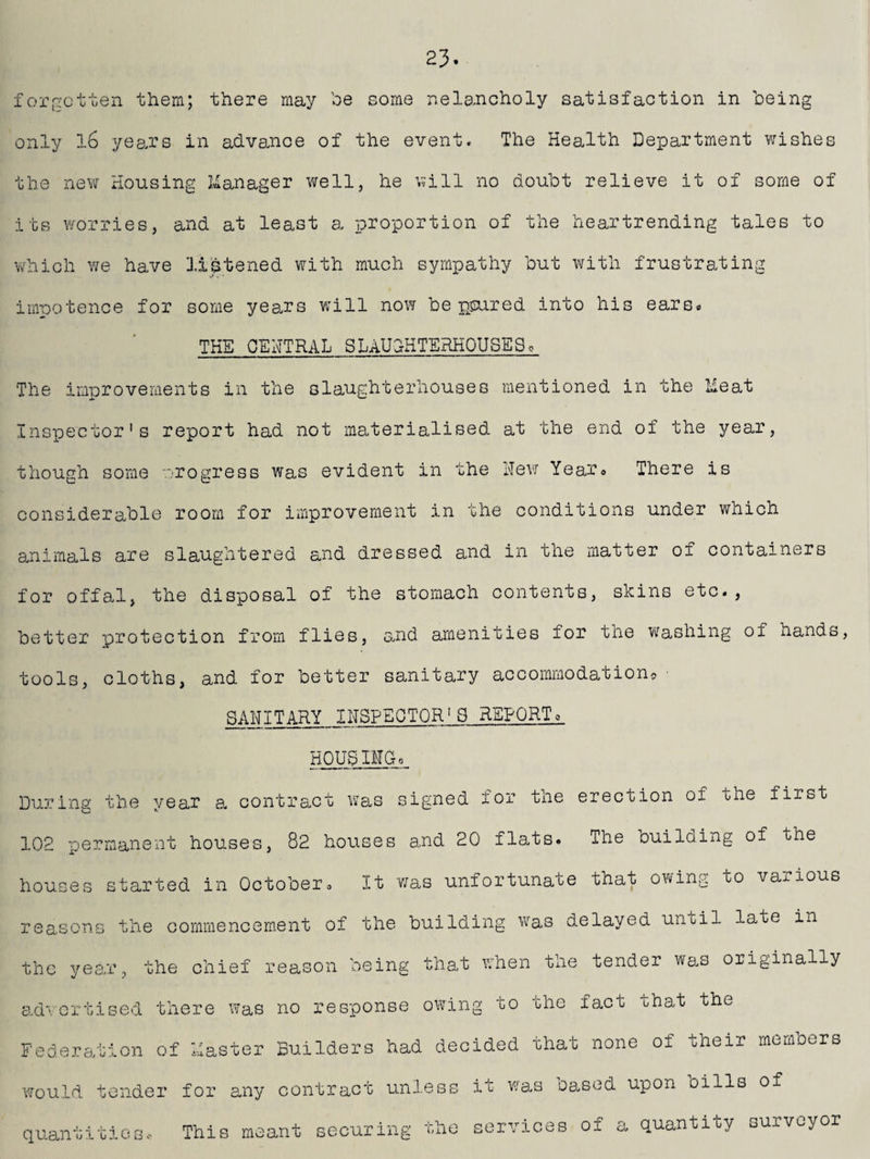 23. forgotten -them; there may be some melancholy satisfaction in being only 16 years in advance of the event. The Health Department wishes the new Housing Manager well, he will no doubt relieve it of some of its worries, and at least a proportion of the heartrending tales to which we have listened with much sympathy but with frustrating impotence for some years will now be poured into his ears. THE CENTRAL SLAUGHTERHOUSE9, The improvements in the slaughterhouses mentioned in the Heat Inspector's report had not materialised at the end of the year, though some progress was evident in the Hew Year. There is considerable room for improvement in the conditions under which animals are slaughtered and dressed and in the matter of containers for offal, the disposal of the stomach contents, skins etc., better protection from flies, and amenities for the washing of hands, tools, cloths, and for better sanitary accommodation® • SAHITARY INSPECTOR'S REPORTo HOUg IIC-o During the year a, contract was signed for the erection of the first 102 permanent houses, 82 houses and 20 flats. The ouilding of the houses started in October» It was unfortunate that owing to vaiious reasons the commencement of the building was delayed until late in the year, the chief reason being that when the tender was originally advertised there was no response owing to the fact that the Federation of Easter Builders had decided that none of their members would tender for any contract unless it was cased upon oills of quantities. This meant securing the services of a quantity surveyor