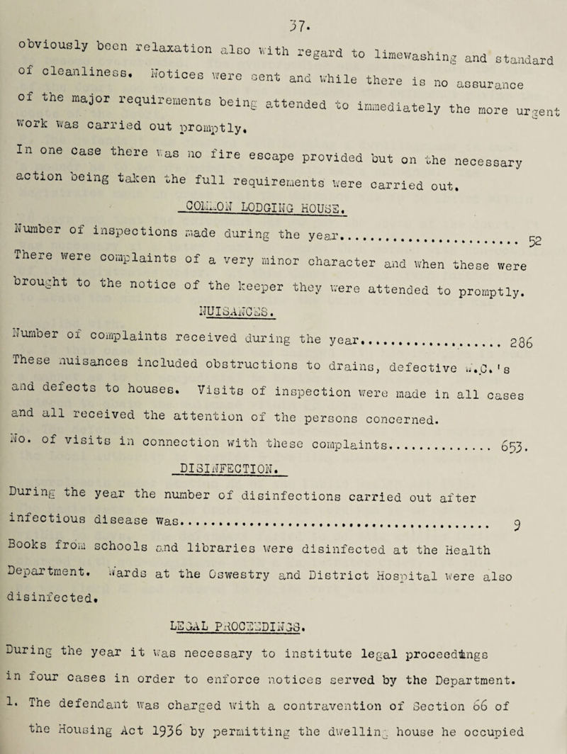 37. obviously been relaxation also with regard to lushing and standard of cleanliness. Notices were sent and while there is no assurance of the major requirements being attended to immediately the more urgent work was carried out promptly. In one case there was no fire escape provided but on the necessary action oeing taken the full requirements were carried out. _COI,N.OH LODGING H0IIK3. Number of inspections made during the year. „ There were complaints of a very minor character and when these were Drought to the notice of the keeper they were attended to promptly. LIU I3 A i\j C S 3< Number of complaints received during the year. 236 These nuisances included obstructions to drains, defective N.C.'s and defects to houses. Visits of inspection were made in all cases and all received the attention of the persons concerned. O' of visits in connection with these complaints. 653. DISINFECTION, During the year the number of disinfections carried out after infectious disease Was........ Books from schools and libraries were disinfected at the Health Department, knards at the Oswestry and District Hospital were also disinfected* LBQAL phqcebdinos. During the year it was necessary to institute legal proceedings in four cases in order to enforce notices served by the Department. 1* ^he defendant was charged with a contravention of Section 66 of the Housing Act 1936 by permitting the dwelling house he occupied