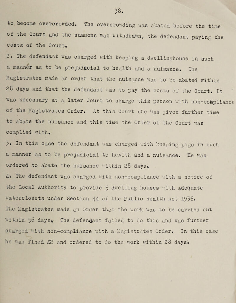 to become overcrowded. The overcrowding was abated before the time or the Court and the summons was withdrawn, the defendant paying the costs of the Court. 2. The defendant was charged with keeping a dwellinghouse in such a manner as to oe prejudicial to health and a nuisance# The Magistrates made an order that tne nuisance was to be abated within 2o days and that the defendant was to pay the costs of the Court. It was necessary at a later Court to charge this person with non-coinplian of the Magistrates Order. At this Court she was given further time to abate the nuisance and this time the Order of the Court was complied with. 3* In this case the defendant v/as charged with keeninw a manner as to be prejudicial to health and a nuisance ordered to abate the nuisance within 28 days* pigs in such He was 4* The defendant was charged with non-compliance with a notice of the Local Authority to provide 5 dwelling houses with adequate waterclosets under Section 44 °f the Public Health Act 1936* The Magistrates made an Order that the work was to be carried out within 5p days^ The defendant failed to do this and was further charged with non-compliance with a Magistrates Order. In this case he was fined £2 and ordered to do the work within 28 daysi