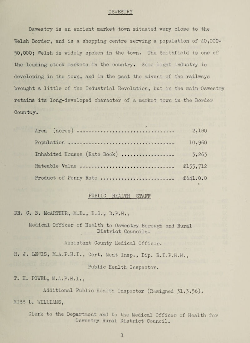OSWESTRY Oswestry is an ancient market town situated very close to the Welsh Border, and is a shopping centre serving a population of 4-0*000” 50,000; Welsh is widely spoken in the town. The Smithfield is one of the leading stock markets in the country. Some light industry is developing in the town, and in the past the advent of the railways brought a little of the Industrial Revolution, but in the main Oswestry retains its long-developed character of a market town in the Border Country. Area (acres) ... 2,180 Population 009.00. .060.00000. ..0090. .000.000... 10 , 0 0 Inhabited Houses (Rate Book) .. 3*265 Rateable Value ..... £155,712 Product of Penny Rate .. £641.0.0 % . PUBLIC HEALTH STAFF dr. c. b. McArthur, m.b., b.s., d.p.h., Medical Officer of Health to Oswestry Borough and Rural District Councils« Assistant County Medical Officer. R. J. LEWIS, M.A.P.H.I., Cert. Meat Insp., Dip. R.I.P.H.H., Public Health Inspector. T. H. POWEL, M.A.P.H.I., Additional Public Health Inspector (Resigned 31*3*56). MISS L. WILLIAMS, Clerk to the Department and to the Medical Officer of Health for Oswestry Rural District Council.