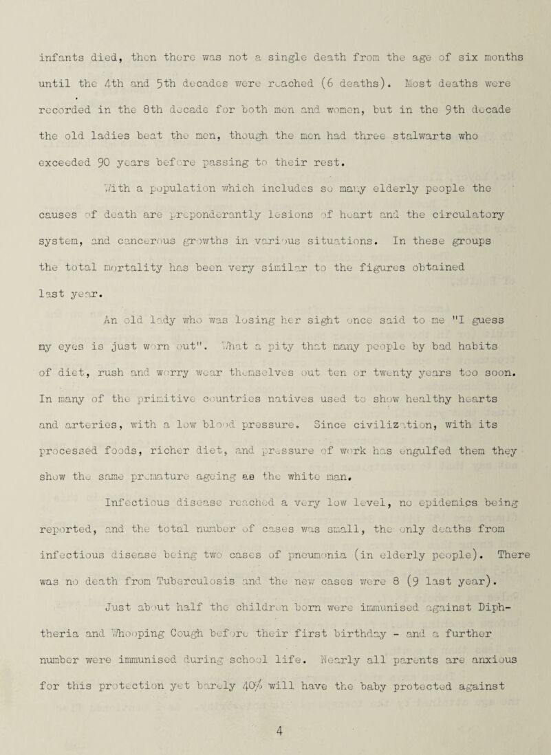 infants died, then there was not a single death from the age of six months until the 4th and decades were reached (6 deaths).. Most deaths were recorded in the 8th decade for both men and women, hut in the 9th decade the old ladies heat the men, though the men had three stalwarts who exceeded 90 years before passing to their rest. With a population which includes so many elderly people the causes of death are preponderantly lesions of heart and the circulatory system, and cancerous growths in various situations. In these groups the total mortality has hee-n very similar to the figures obtained last year. An old lady who was losing her sight once said to me I guess my eyes is just worn out. What a pity that many people by bad habits of diet, rush and worry wear themselves out ten or twenty years too soon. In many of the primitive countries natives used to show healthy hearts and arteries, with a low blood pressure. Since civilization, with its processed foods, richer diet, and pressure of work has engulfed them they show the same premature ageing as the white man. Infectious disease reached a very low level, no epidemics being reported, .and the total number of cases was small, the only deaths from infectious disease being two cases of pneumonia (in elderly people). There was no death from Tuberculosis and the new cases were 8 (9 last year). Just abiut half the children born were immunised against Diph¬ theria and 7/hooping Cough before their first birthday - and a further number were immunised during school life. Nearly all parents are anxious for this protection yet barely 4will have the baby protected against