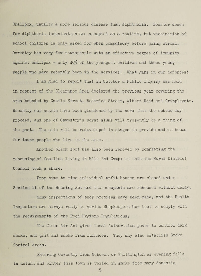 Smallpox, usually a more serious disease than diphtheria. Booster doses for diphtheria immunisation are accepted as a routine, hut vaccination of school children is only asked for when compulsory before going abroad. Oswestry has very few townspeople with an effective degree of immunity against smallpox - only /\Qfjo of the youngest children and those young people who have recently been in the services! What gaps in our defences! I am glad to report that in October a Public Inquiry was held in respect of the Clearance Area declared the previous year covering the area bounded by Castle Street, Beatrice Street, Albert Road and Cripplegate. Recently our hearts have been gladdened by the news that the scheme may proceed, and one of Oswestry’s worst slums will presently be a thing of the past. The site will be redeveloped in stages to provide modern homes for those people who live in the area. Another black spot has also been removed by completing the rehousing of families living in Mile And Camp; in this the Rural District Council took a share. From time to time individual unfit houses are closed under Section 11 of the Housing Act and the occupants are rehoused without delay. Many inspections of shop premises have been made, and the Health Inspectors arc always ready to advise Shopkeepers how best to comply with the requirements of the Food Hygiene Regulations. The Clean Air Act gives Local Authorities power to control dark smoke, and grit and smoke from furnaces. They may also establish Smoke Control Areas. Entering Oswestry from Gobowen or Whittington as evening falls in autumn and winter this town is veiled in smoke from many domestic