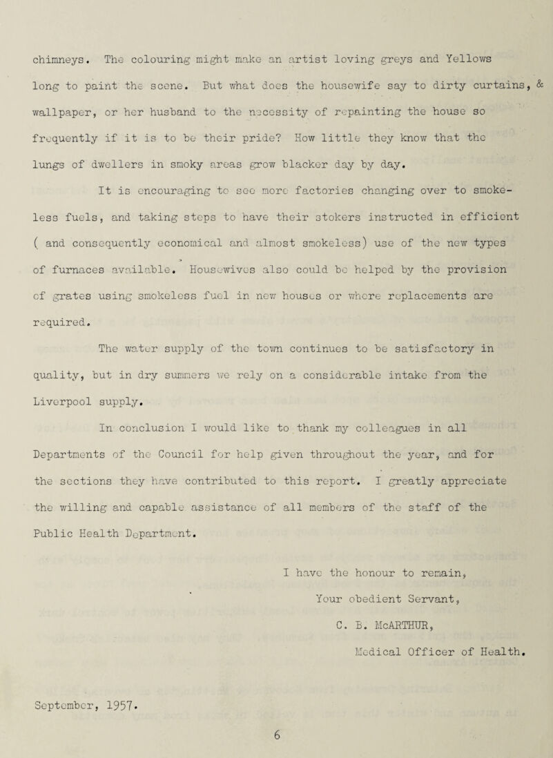 chimneys. The colouring might make an artist loving greys and Yellows long to paint the scene. But what does the housewife say to dirty curtains, & wallpaper, or her husband to the necessity of repainting the house so frequently if it is to he their pride? How little they know that the lungs of dwellers in smoky areas grow blacker day by day. It is encouraging to see more factories changing over to smoke¬ less fuels, and taking steps to have their stokers instructed in efficient ( and consequently economical and almost smokeless) use of the new types ,'p of furnaces available. Housewives also could bo helped by the provision of grates using smokeless fuel in new houses or where replacements are required. The water supply of the town continues to be satisfactory in quality, but in dry summers we rely on a considerable intake from the Liverpool supply. In conclusion I would like to thank my colleagues in all Departments of the Council for help given throughout the year, and for the sections they have contributed to this report. I greatly appreciate the willing and capable assistance of all members of the staff of the Public Health Department. I have the honour to remain, Your obedient Servant, c. b. McArthur, Medical Officer of Health. September, 1957*