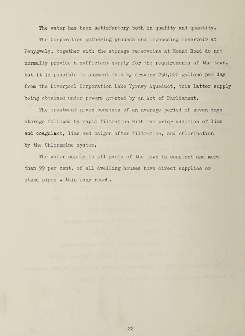 The water has been satisfactory both in quality and quantity. The Corporation gathering grounds and impounding reservoir at Penygwely, together with the storage reservoirs at Mount Hoad do not normally provide a sufficient supply for the requirements of the town, but it is possible to augment this by drawing 250,000 gallons per day from the Liverpool Corporation Lake Vyrnwy Aqueduct, this latter supply being obtained under powers granted by an Act of Parliament, The treatment given consists of an average period of seven days storage followed by rapid filtration with the prior addition of lime and coagulant, lime and calgon after filtration, and chlorination by the Chloramine system. The water supply to all parts of the town is constant and more than 99 per cent, of all dwelling houses have direct supplies or stand pipes within easy reach.