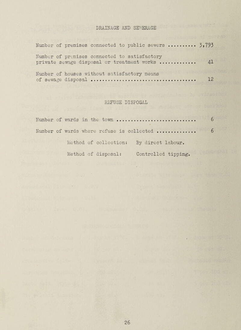 DRAINAGE AND SEWERAGE Number of premises connected to public sewers . 3 >793 Number of premises connected to satisfactory private sewage disposal or treatment works . 41 Number of houses without satisfactory means of sewage disposal...... 12 REFUSE DISPOSAL Number of wards in the town ... 6 Number of wards where refuse is collected . 6 Method of collection: By direct labour. Method of disposal: Controlled tipping.