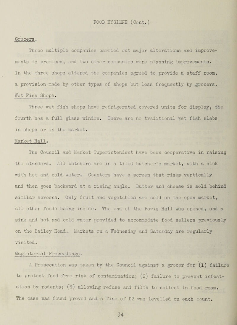 Grocers. Three multiple companies carried out major alterations and improve¬ ments to premises, and two other companies were planning improvements. In the three shops altered the companies agreed to provide a staff room, a provision made by other types of shops but less frequently by grocers. Wet Fish Shops. Three wet fish shops have refrigerated covered units for display, the fourth has a full glass window. There arc no traditional wet fish slabs in shops or in the market. Market Hall. The Council and Market Superintendent have been cooperative in raising the standard. All butchers are in a tiled butcher's market, with a sink with hot and cold water. Counters have a screen that rises vertically and then goes backward at a rising angle. Butter and cheese is sold behind similar screens. Only fruit and vegetables are sold on the open market, all other foods being inside. The end of the Pov/is Hall was opened, and a sink and hot and cold water provided to accommodate food sellers previously on the Bailey Head. Markets on a Wednesday and Saturday are regularly visited. Magisterial Proceedings. A Prosecution was taken by the Council against a grocer for (l) failure to protect food from risk of contamination; (2) failure to prevent infest¬ ation by rodents5 (3) allowing refuse and filth to collect in food room. The case was found proved and a fine of £2 was levelled on each count.