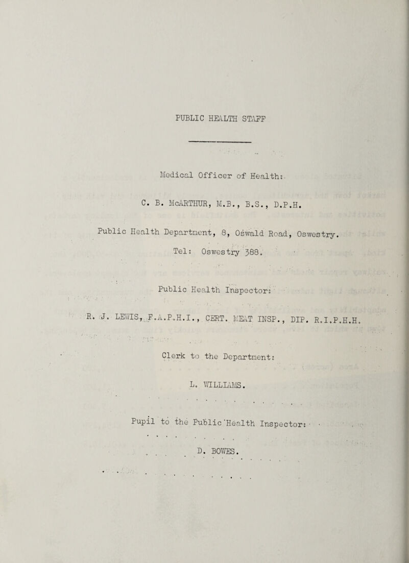 PUBLIC HEALTH ST.IEP Medical Officer of Healths. C. B. McilRTHUR, M.B., B.S., D.P.H. Public Health Department, 8, Osxvald Road, Oswestry. Tels Oswestry 388. Public Health Inspectors R-. ,;J. LEWIS., :E.A.P.H.I. , CERT. MEAT INSP., DIP. R.I.P.H.H. } Clerk to the Departments L. V/ILLLVMS. Pupil to the Public Health Inspectors • • ' . D. BOWES.