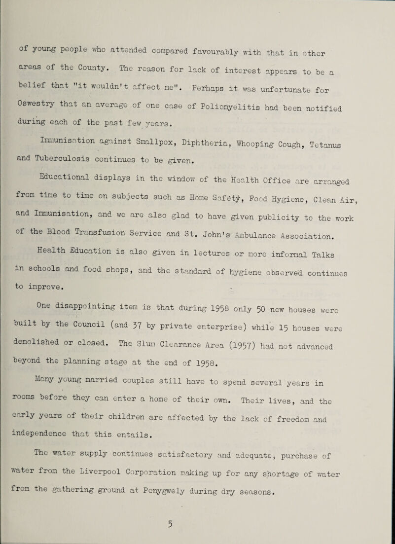 of young people who attended compared favourably with that in other areas of the County. The reason for lack of interest appears to be a belief that it wouldn't affect me. Perhaps it was unfortunate for Oswestry that an average of one case of Poliomyelitis had been notified during each of the past few years. Inmunisation against Smallpox, Diphtheria, Whooping Cough, Tetanus and Tuberculosis continues to be given. Educational displays in the window of the Health Office are arranged from tine to tine on subjects such as Hone Safety, Food Hygiene, Clean Air, and Innunisation, and we care also glad to have given publicity to the work of the Blood Transfusion Service and St. John's Ambulance Association. Health Education is also given in lectures or more informal Talks in schools and food shops, and the standard of hygiene observed continues to improve. One disappointing item is that during 1958 only 50 new houses were built by the Council (and 57 by private enterprise) while I5 houses were demolished or closed. The Slum Cleoarance Area (1957) had not advanced beyond the planning stage at the end of I958. M^ny young married couples still have to spend several years in rooms before they can enter a home of their own. Their lives, and the early years of their children are affected by the lack of freedom and independence that this entails. The water supply continues satisfactory and adequate, purchase of ViTater from the Liverpool Corporation mailing up for any shortage of water from the gathering ground at Pcnygwely during dry seasons.