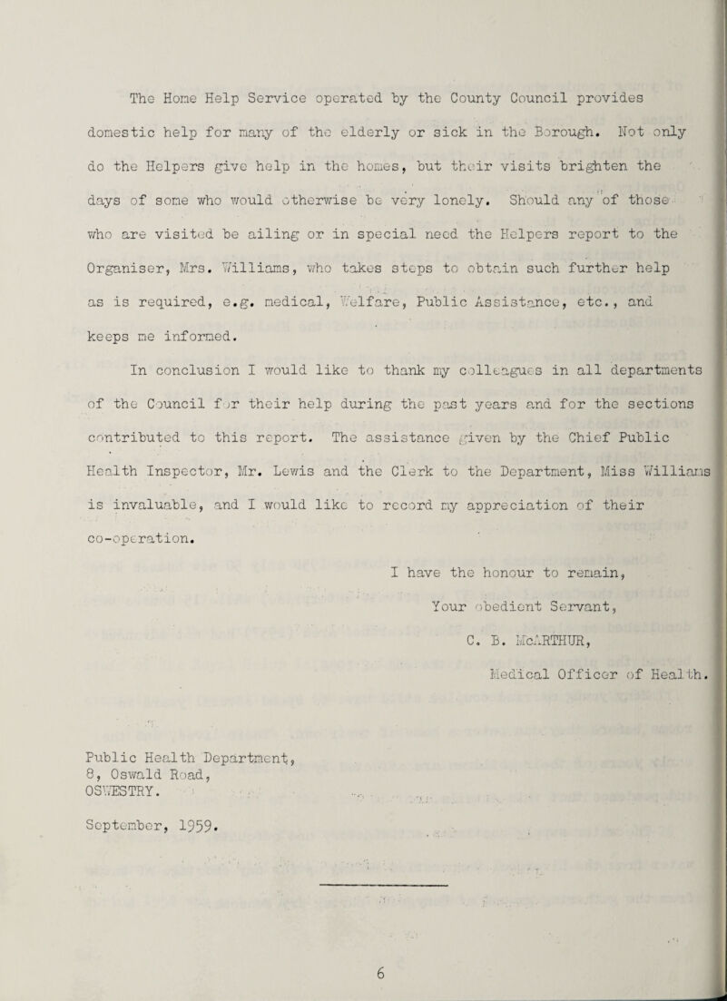 The Horne Help Service operated hy the County Council provides domestic help for many of the elderly or sick in the Borough. Hot only do the Helpers give help in the homes, hut their visits brighten the days of some who would otherwise he very lonely. Should any of those i '1; > T/ho are visited he ailing or in special need the Helpers report to the Organiser, Mrs. Williams, 'who takes steps to obtain such further help as is req_uired, e.g. medical, Welfare, Public Assistance, etc., and keeps me informed. In conclusion I would like to thank my colleagues in all departments of the Council f ;r their help during the p.ast years and for the sections j contributed to this report. The assistance given by the Chief Public I Health Inspector, Mr. Le'wis and the Clerk to the Department, Miss V/illiams ■ is invaluable, and I would like to record my appreciation of their co-operation. i y t I have the honour to remain, ^ I i Your obedient Servant, | C. B. M'cARTHTJE, Medical Officer of Health, j f ‘ • Public Health Department, 8, Oswald Road, OSV/ESTRY. September, 1959*
