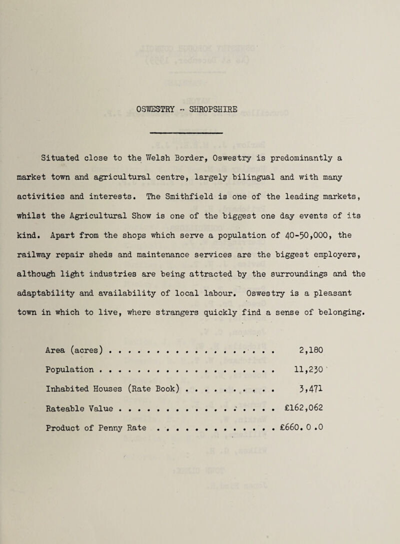 OSWESTRY - SHROPSHIRE Situated close to the Welsh Border, Oswestry is predominantly a market town and agricultural centre, largely bilingual and with many activities and interests. The Smithfield is one of the leading markets, whilst the Agricultural Show is one of the biggest one day events of its kind. Apart from the shops which serve a population of 40-50,000, the railway repair sheds and maintenance services are the biggest employers, although li^t industries are being attracted by the surroundings and the adaptability and availability of local labour. Oswestry is a pleasant town in which to live, where strangers quickly find a sense of belonging. Area (acres) . ....... 2,180 Population . . . 11,250' Inhabited Houses (Rate Book) . .... 5>471 Rateable Value..^ . . . . £162,062 Product of Penny Rate •••... . £660. 0 .0