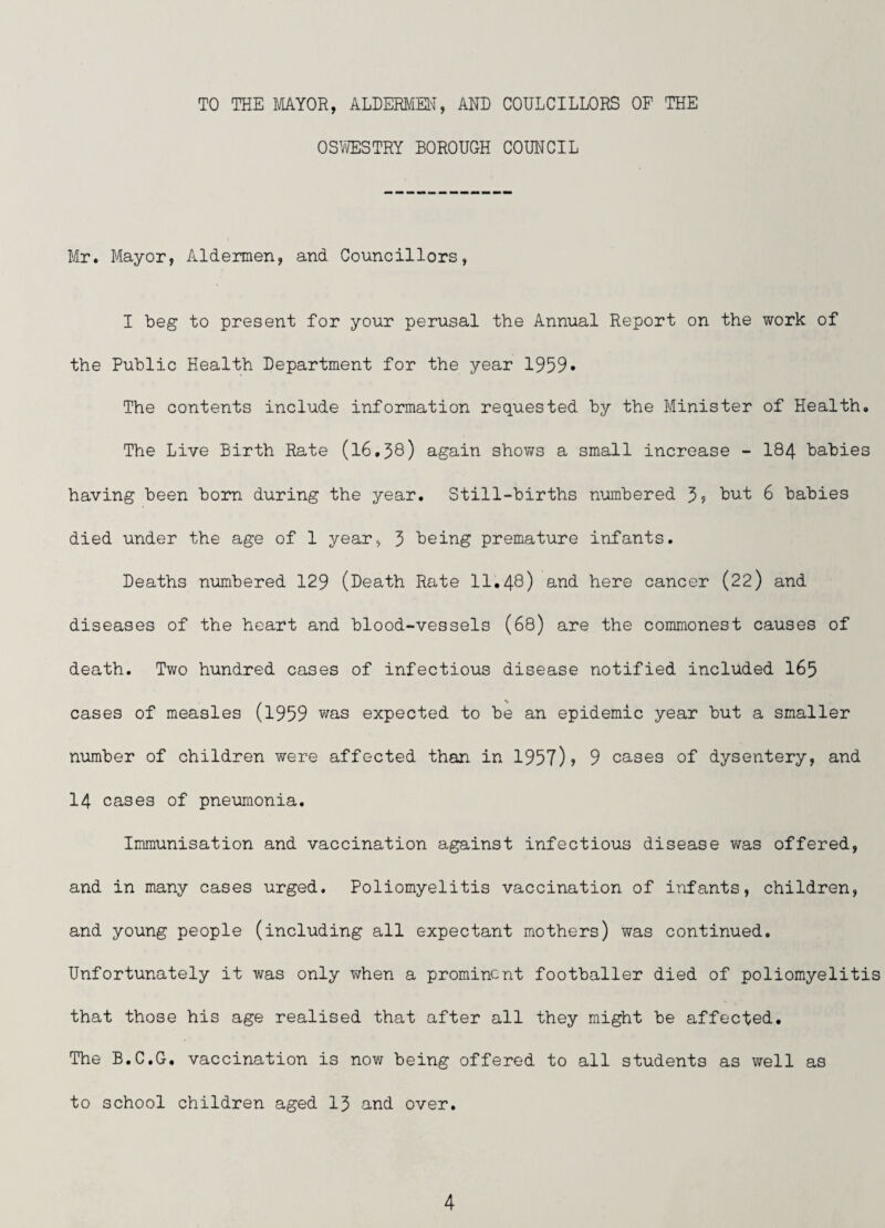 TO THE MAYOR, ALDERMEl'J, AND COULCILLORS OF THE OSVffiSTRY BOROUGH COUNCIL Mr. Mayor, Aldermen, and Councillors, I beg to present for your perusal the Annual Report on the work of the Public Health Department for the year 1959* The contents include information requested by the Minister of Health. The Live Birth Rate (l6,38) again shows a small increase - I84 babies having been born during the year. Still-births numbered 5? 6 babies died under the age of 1 year, 3 being premature infants. Deaths numbered 129 (Death Rate 11,48) and here cancer (22) and diseases of the heart and blood-vessels (68) are the commonest causes of death. Two hundred cases of infectious disease notified included I65 cases of measles (1959 was expected to be an epidemic year but a smaller number of children were affected than in 1957)? 9 cases of dysentery, and 14 cases of pneumonia. Immunisation and vaccination against infectious disease was offered, and in many cases urged. Poliomyelitis vaccination of infants, children, and young people (including all expectant mothers) was continued. Unfortunately it was only when a prominent footballer died of poliomyelitis that those his age realised that after all they might be affected. The B.C.G, vaccination is noYi being offered to all students as well as to school children aged I3 and over.