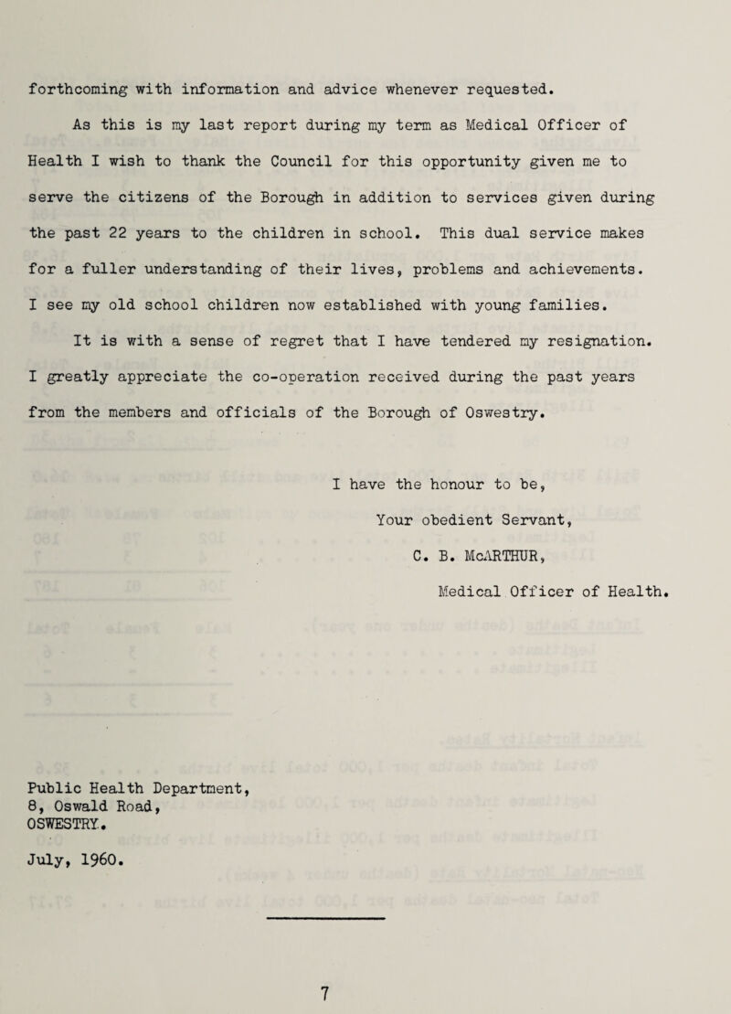 forthcoming with information and advice whenever requested. As this is my last report during my term as Medical Officer of Health I wish to thank the Council for this opportunity given me to serve the citizens of the Borough in addition to services given during the past 22 years to the children in school. This dual service makes for a fuller understanding of their lives, problems and achievements. I see my old school children now established with young families. It is with a sense of regret that I have tendered my resignation. I greatly appreciate the co-operation received during the past years from the members and officials of the Borough of Oswestry. I have the honour to be, Your obedient Servant, C. B. McARTHUR, Medical Officer of Health. Public Health Department, 8, Oswald Road, OSWESTRY. July, I960.