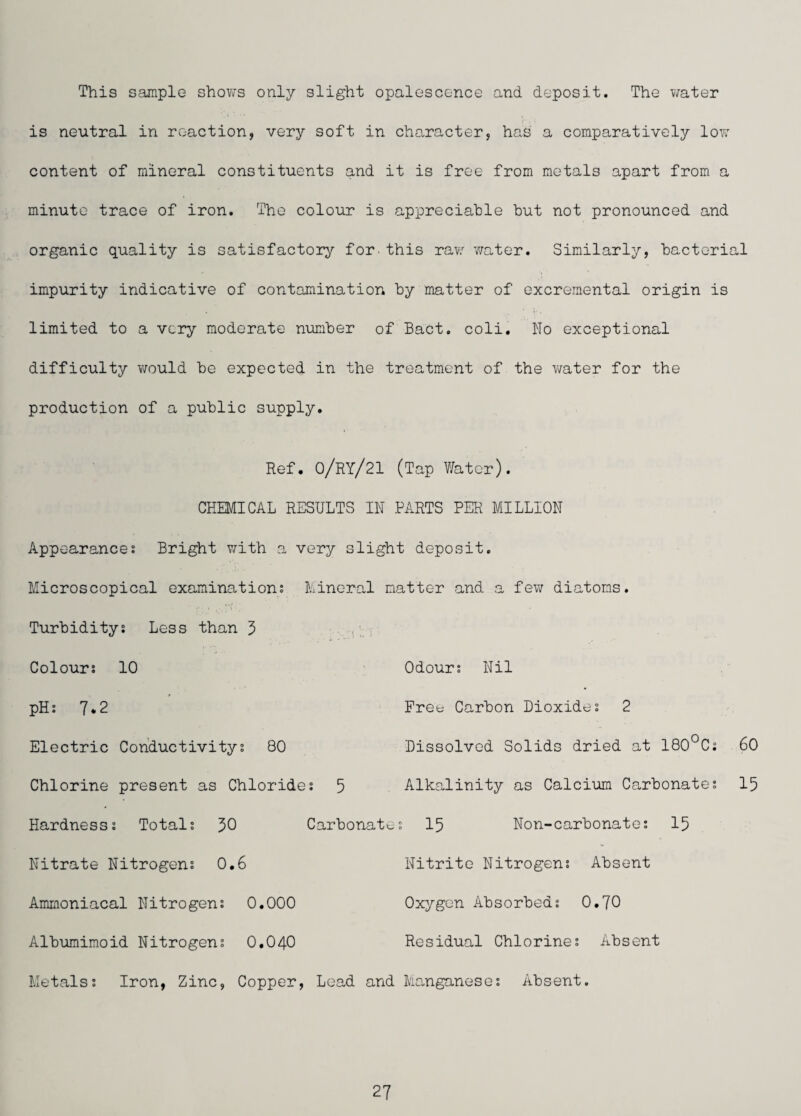 This sample shows only slight opalescence and deposit. The v/ater is neutral in reaction, very soft in character, has a comparatively low content of mineral constituents and it is free from metals apart from a minute trace of iron. The colour is appreciable but not pronounced and organic quality is satisfactory for.this raw v/ater. Similarly, bacterial impurity indicative of contamination by matter of excreraental origin is limited to a very moderate number of Bact. coli. No exceptional difficulty would be expected in the treatment of the water for the production of a public supply. Ref. O/ry/21 (Tap V/atcr). CHEMICAL RESULTS IN PARTS PER MILLION Appearances Bright v/ith a very slight deposit. Microscopical examinations Mineral natter and a few diatoms Turbiditys Less than 5 Colours 10 pHs 7*2 Electric Conductivitys 80 Chlorine present as Chlorides 5 Odours Nil Free Carbon Dioxides 2 Dissolved Solids dried at 180°Cs 60 Alkalinity as Calcium Carbonates 15 Hardnesss Totals 30 Nitrate Nitrogens 0.6 Ammoniacal Nitrogens 0.000 Albuminoid Nitrogens 0.040 Carbonates 15 Non-carbonates 15 Nitrite Nitrogens Absent Oxygen Absorbeds 0.70 Residual Chlorines Absent Metalss Iron, Zinc, Copper, Lead and Manganeses Absent.